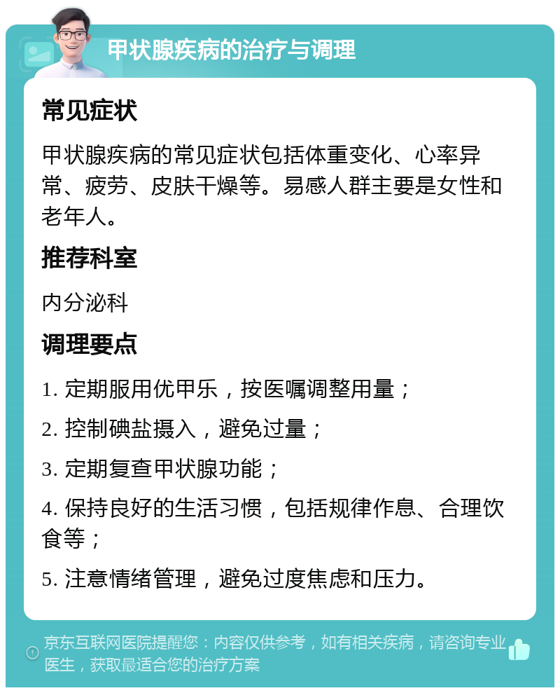 甲状腺疾病的治疗与调理 常见症状 甲状腺疾病的常见症状包括体重变化、心率异常、疲劳、皮肤干燥等。易感人群主要是女性和老年人。 推荐科室 内分泌科 调理要点 1. 定期服用优甲乐，按医嘱调整用量； 2. 控制碘盐摄入，避免过量； 3. 定期复查甲状腺功能； 4. 保持良好的生活习惯，包括规律作息、合理饮食等； 5. 注意情绪管理，避免过度焦虑和压力。