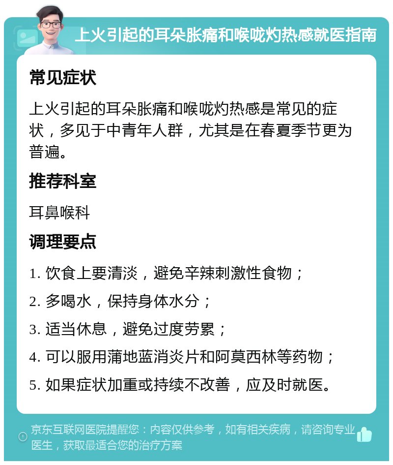 上火引起的耳朵胀痛和喉咙灼热感就医指南 常见症状 上火引起的耳朵胀痛和喉咙灼热感是常见的症状，多见于中青年人群，尤其是在春夏季节更为普遍。 推荐科室 耳鼻喉科 调理要点 1. 饮食上要清淡，避免辛辣刺激性食物； 2. 多喝水，保持身体水分； 3. 适当休息，避免过度劳累； 4. 可以服用蒲地蓝消炎片和阿莫西林等药物； 5. 如果症状加重或持续不改善，应及时就医。