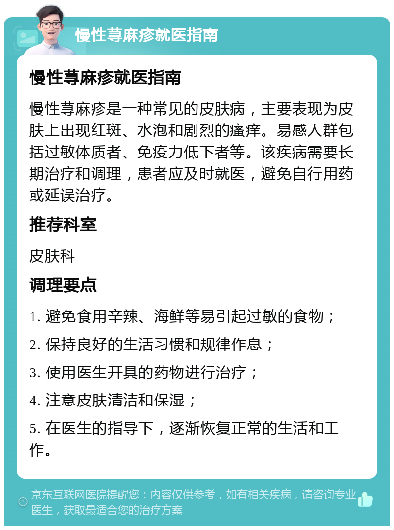 慢性荨麻疹就医指南 慢性荨麻疹就医指南 慢性荨麻疹是一种常见的皮肤病，主要表现为皮肤上出现红斑、水泡和剧烈的瘙痒。易感人群包括过敏体质者、免疫力低下者等。该疾病需要长期治疗和调理，患者应及时就医，避免自行用药或延误治疗。 推荐科室 皮肤科 调理要点 1. 避免食用辛辣、海鲜等易引起过敏的食物； 2. 保持良好的生活习惯和规律作息； 3. 使用医生开具的药物进行治疗； 4. 注意皮肤清洁和保湿； 5. 在医生的指导下，逐渐恢复正常的生活和工作。