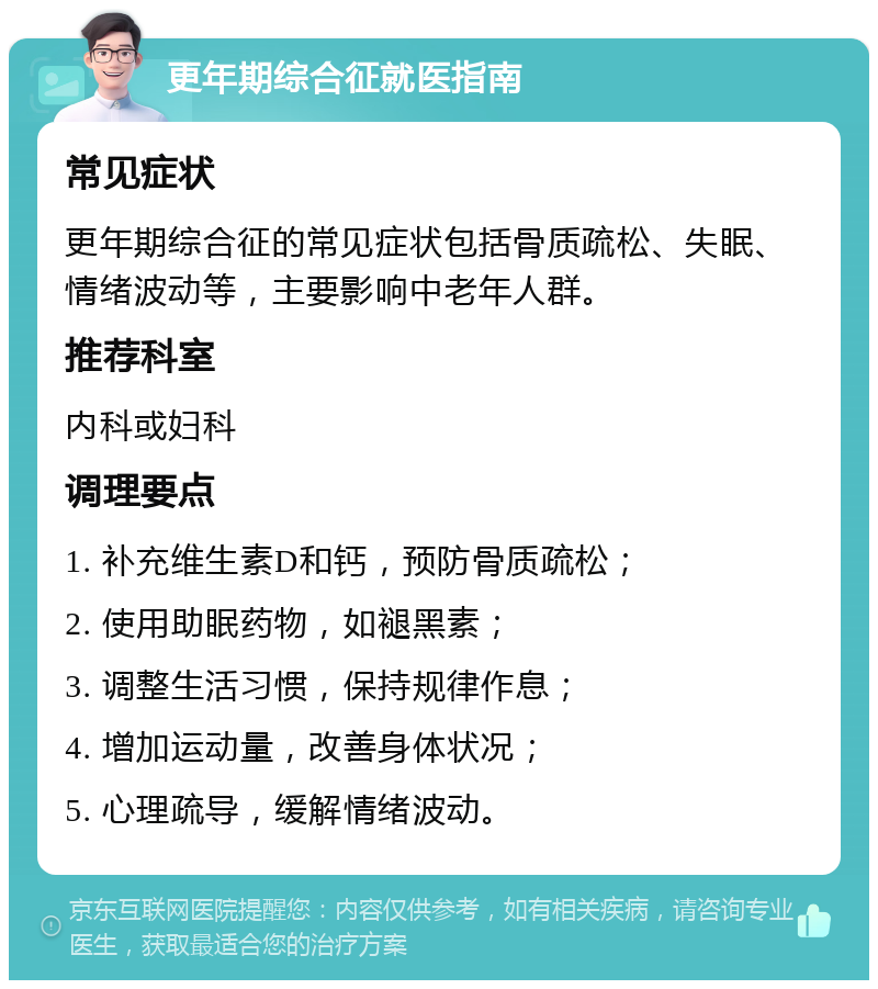 更年期综合征就医指南 常见症状 更年期综合征的常见症状包括骨质疏松、失眠、情绪波动等，主要影响中老年人群。 推荐科室 内科或妇科 调理要点 1. 补充维生素D和钙，预防骨质疏松； 2. 使用助眠药物，如褪黑素； 3. 调整生活习惯，保持规律作息； 4. 增加运动量，改善身体状况； 5. 心理疏导，缓解情绪波动。