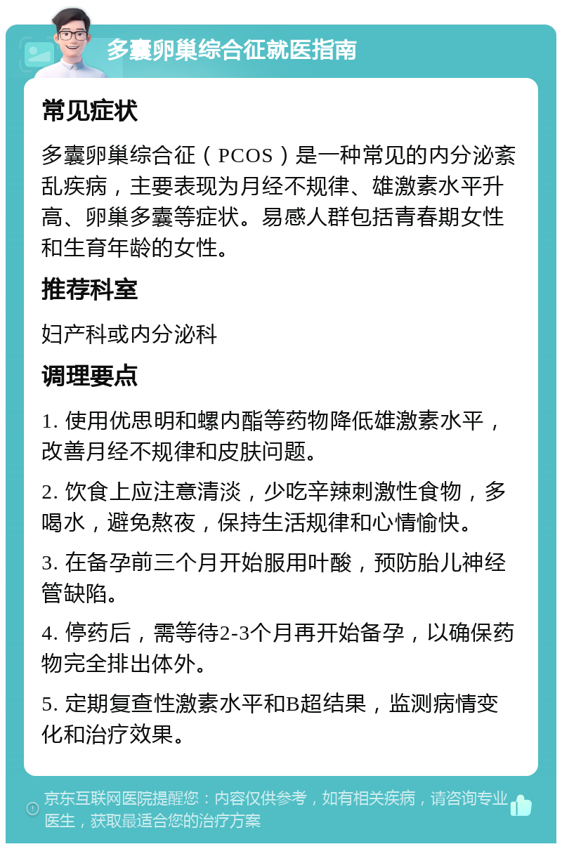 多囊卵巢综合征就医指南 常见症状 多囊卵巢综合征（PCOS）是一种常见的内分泌紊乱疾病，主要表现为月经不规律、雄激素水平升高、卵巢多囊等症状。易感人群包括青春期女性和生育年龄的女性。 推荐科室 妇产科或内分泌科 调理要点 1. 使用优思明和螺内酯等药物降低雄激素水平，改善月经不规律和皮肤问题。 2. 饮食上应注意清淡，少吃辛辣刺激性食物，多喝水，避免熬夜，保持生活规律和心情愉快。 3. 在备孕前三个月开始服用叶酸，预防胎儿神经管缺陷。 4. 停药后，需等待2-3个月再开始备孕，以确保药物完全排出体外。 5. 定期复查性激素水平和B超结果，监测病情变化和治疗效果。