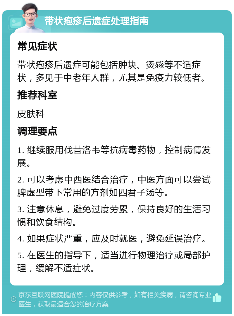 带状疱疹后遗症处理指南 常见症状 带状疱疹后遗症可能包括肿块、烫感等不适症状，多见于中老年人群，尤其是免疫力较低者。 推荐科室 皮肤科 调理要点 1. 继续服用伐昔洛韦等抗病毒药物，控制病情发展。 2. 可以考虑中西医结合治疗，中医方面可以尝试脾虚型带下常用的方剂如四君子汤等。 3. 注意休息，避免过度劳累，保持良好的生活习惯和饮食结构。 4. 如果症状严重，应及时就医，避免延误治疗。 5. 在医生的指导下，适当进行物理治疗或局部护理，缓解不适症状。