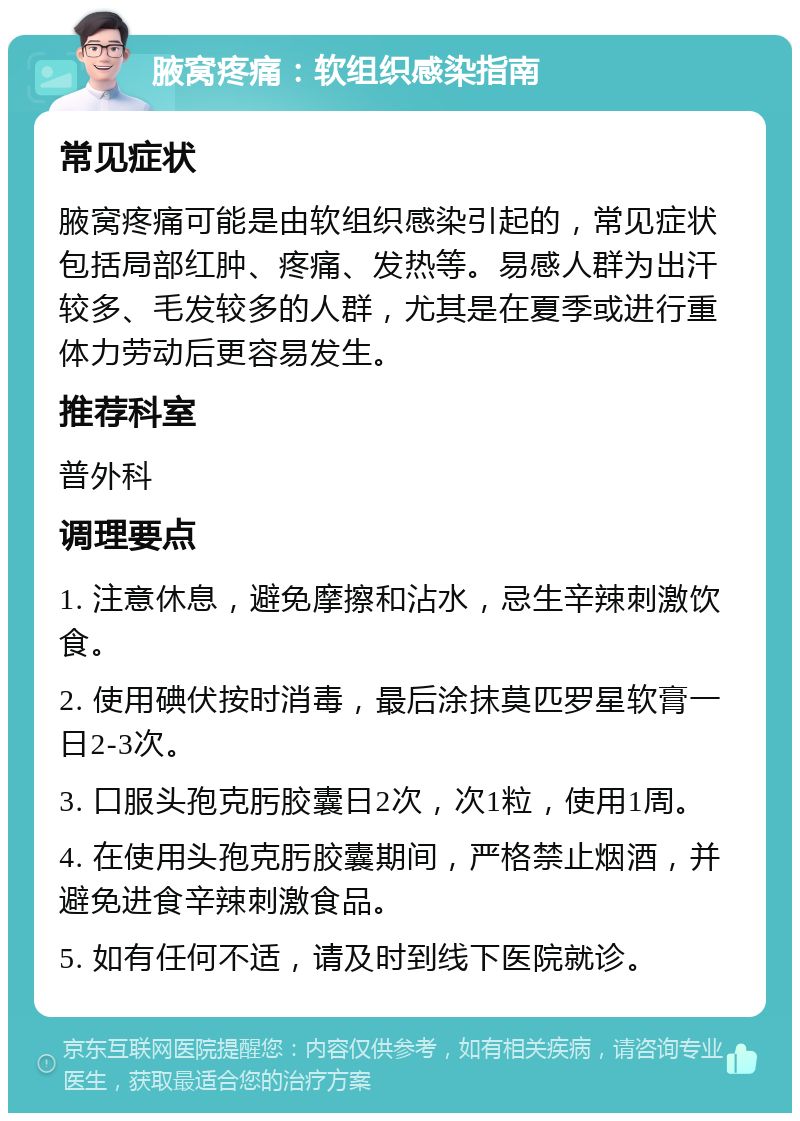 腋窝疼痛：软组织感染指南 常见症状 腋窝疼痛可能是由软组织感染引起的，常见症状包括局部红肿、疼痛、发热等。易感人群为出汗较多、毛发较多的人群，尤其是在夏季或进行重体力劳动后更容易发生。 推荐科室 普外科 调理要点 1. 注意休息，避免摩擦和沾水，忌生辛辣刺激饮食。 2. 使用碘伏按时消毒，最后涂抹莫匹罗星软膏一日2-3次。 3. 口服头孢克肟胶囊日2次，次1粒，使用1周。 4. 在使用头孢克肟胶囊期间，严格禁止烟酒，并避免进食辛辣刺激食品。 5. 如有任何不适，请及时到线下医院就诊。