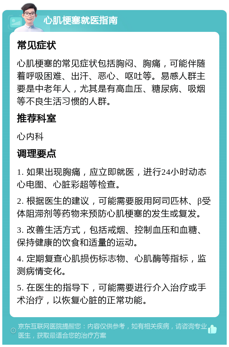 心肌梗塞就医指南 常见症状 心肌梗塞的常见症状包括胸闷、胸痛，可能伴随着呼吸困难、出汗、恶心、呕吐等。易感人群主要是中老年人，尤其是有高血压、糖尿病、吸烟等不良生活习惯的人群。 推荐科室 心内科 调理要点 1. 如果出现胸痛，应立即就医，进行24小时动态心电图、心脏彩超等检查。 2. 根据医生的建议，可能需要服用阿司匹林、β受体阻滞剂等药物来预防心肌梗塞的发生或复发。 3. 改善生活方式，包括戒烟、控制血压和血糖、保持健康的饮食和适量的运动。 4. 定期复查心肌损伤标志物、心肌酶等指标，监测病情变化。 5. 在医生的指导下，可能需要进行介入治疗或手术治疗，以恢复心脏的正常功能。