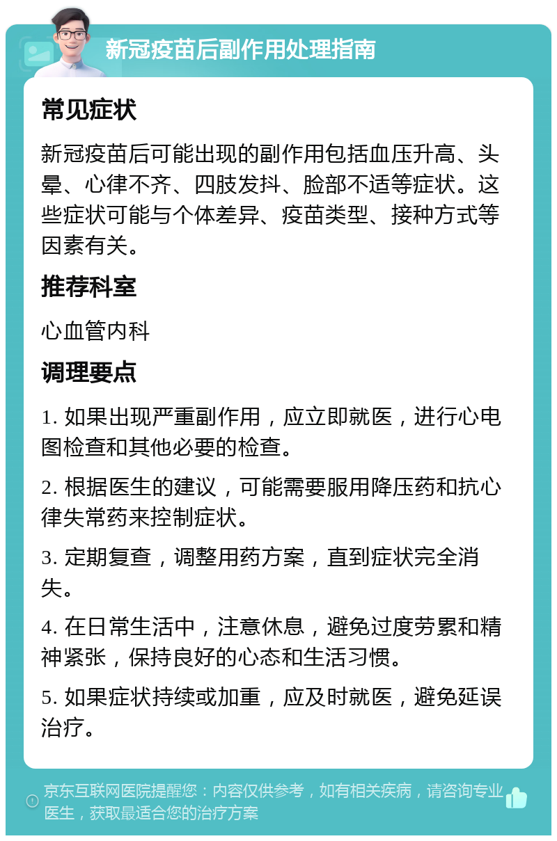 新冠疫苗后副作用处理指南 常见症状 新冠疫苗后可能出现的副作用包括血压升高、头晕、心律不齐、四肢发抖、脸部不适等症状。这些症状可能与个体差异、疫苗类型、接种方式等因素有关。 推荐科室 心血管内科 调理要点 1. 如果出现严重副作用，应立即就医，进行心电图检查和其他必要的检查。 2. 根据医生的建议，可能需要服用降压药和抗心律失常药来控制症状。 3. 定期复查，调整用药方案，直到症状完全消失。 4. 在日常生活中，注意休息，避免过度劳累和精神紧张，保持良好的心态和生活习惯。 5. 如果症状持续或加重，应及时就医，避免延误治疗。