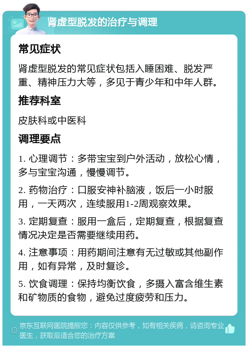 肾虚型脱发的治疗与调理 常见症状 肾虚型脱发的常见症状包括入睡困难、脱发严重、精神压力大等，多见于青少年和中年人群。 推荐科室 皮肤科或中医科 调理要点 1. 心理调节：多带宝宝到户外活动，放松心情，多与宝宝沟通，慢慢调节。 2. 药物治疗：口服安神补脑液，饭后一小时服用，一天两次，连续服用1-2周观察效果。 3. 定期复查：服用一盒后，定期复查，根据复查情况决定是否需要继续用药。 4. 注意事项：用药期间注意有无过敏或其他副作用，如有异常，及时复诊。 5. 饮食调理：保持均衡饮食，多摄入富含维生素和矿物质的食物，避免过度疲劳和压力。