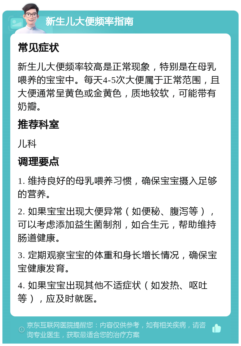 新生儿大便频率指南 常见症状 新生儿大便频率较高是正常现象，特别是在母乳喂养的宝宝中。每天4-5次大便属于正常范围，且大便通常呈黄色或金黄色，质地较软，可能带有奶瓣。 推荐科室 儿科 调理要点 1. 维持良好的母乳喂养习惯，确保宝宝摄入足够的营养。 2. 如果宝宝出现大便异常（如便秘、腹泻等），可以考虑添加益生菌制剂，如合生元，帮助维持肠道健康。 3. 定期观察宝宝的体重和身长增长情况，确保宝宝健康发育。 4. 如果宝宝出现其他不适症状（如发热、呕吐等），应及时就医。