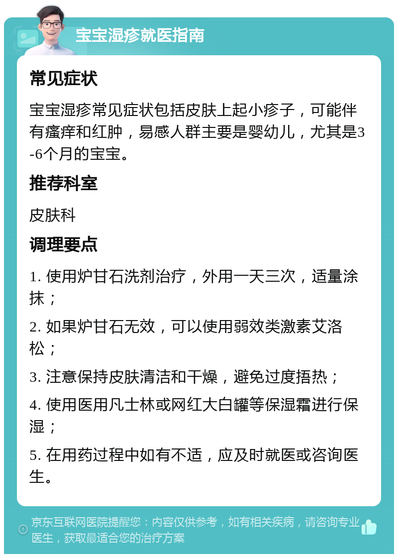 宝宝湿疹就医指南 常见症状 宝宝湿疹常见症状包括皮肤上起小疹子，可能伴有瘙痒和红肿，易感人群主要是婴幼儿，尤其是3-6个月的宝宝。 推荐科室 皮肤科 调理要点 1. 使用炉甘石洗剂治疗，外用一天三次，适量涂抹； 2. 如果炉甘石无效，可以使用弱效类激素艾洛松； 3. 注意保持皮肤清洁和干燥，避免过度捂热； 4. 使用医用凡士林或网红大白罐等保湿霜进行保湿； 5. 在用药过程中如有不适，应及时就医或咨询医生。