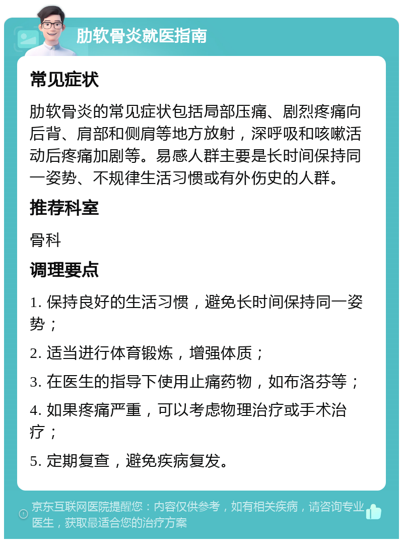 肋软骨炎就医指南 常见症状 肋软骨炎的常见症状包括局部压痛、剧烈疼痛向后背、肩部和侧肩等地方放射，深呼吸和咳嗽活动后疼痛加剧等。易感人群主要是长时间保持同一姿势、不规律生活习惯或有外伤史的人群。 推荐科室 骨科 调理要点 1. 保持良好的生活习惯，避免长时间保持同一姿势； 2. 适当进行体育锻炼，增强体质； 3. 在医生的指导下使用止痛药物，如布洛芬等； 4. 如果疼痛严重，可以考虑物理治疗或手术治疗； 5. 定期复查，避免疾病复发。