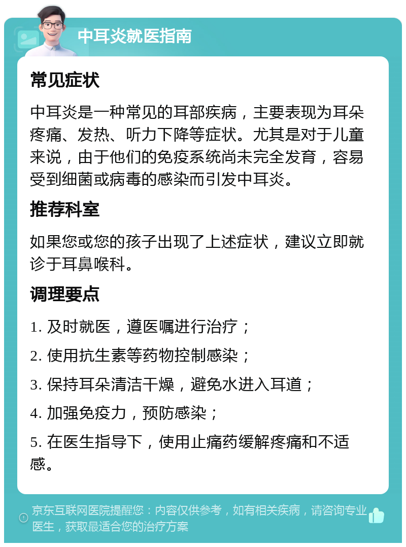 中耳炎就医指南 常见症状 中耳炎是一种常见的耳部疾病，主要表现为耳朵疼痛、发热、听力下降等症状。尤其是对于儿童来说，由于他们的免疫系统尚未完全发育，容易受到细菌或病毒的感染而引发中耳炎。 推荐科室 如果您或您的孩子出现了上述症状，建议立即就诊于耳鼻喉科。 调理要点 1. 及时就医，遵医嘱进行治疗； 2. 使用抗生素等药物控制感染； 3. 保持耳朵清洁干燥，避免水进入耳道； 4. 加强免疫力，预防感染； 5. 在医生指导下，使用止痛药缓解疼痛和不适感。