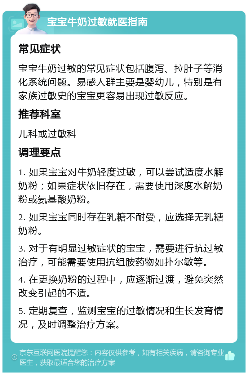 宝宝牛奶过敏就医指南 常见症状 宝宝牛奶过敏的常见症状包括腹泻、拉肚子等消化系统问题。易感人群主要是婴幼儿，特别是有家族过敏史的宝宝更容易出现过敏反应。 推荐科室 儿科或过敏科 调理要点 1. 如果宝宝对牛奶轻度过敏，可以尝试适度水解奶粉；如果症状依旧存在，需要使用深度水解奶粉或氨基酸奶粉。 2. 如果宝宝同时存在乳糖不耐受，应选择无乳糖奶粉。 3. 对于有明显过敏症状的宝宝，需要进行抗过敏治疗，可能需要使用抗组胺药物如扑尔敏等。 4. 在更换奶粉的过程中，应逐渐过渡，避免突然改变引起的不适。 5. 定期复查，监测宝宝的过敏情况和生长发育情况，及时调整治疗方案。