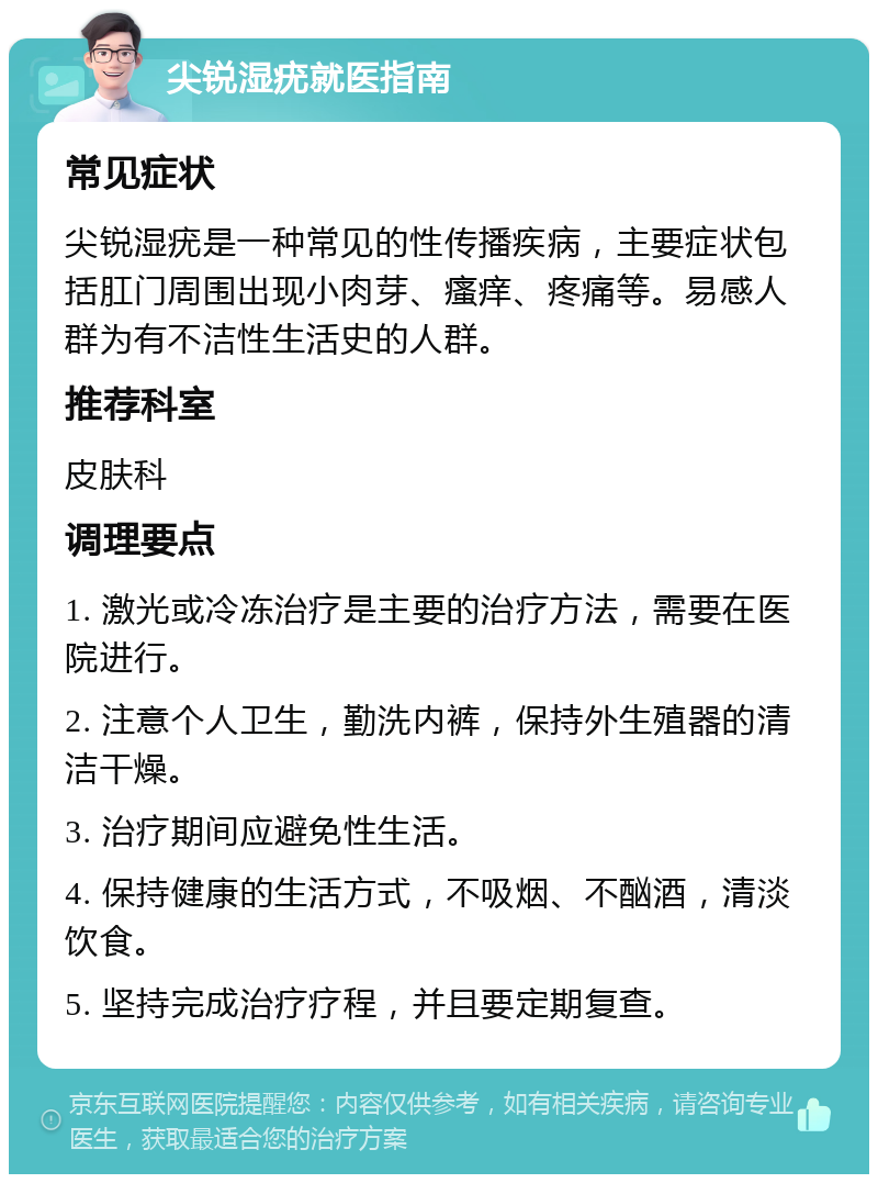 尖锐湿疣就医指南 常见症状 尖锐湿疣是一种常见的性传播疾病，主要症状包括肛门周围出现小肉芽、瘙痒、疼痛等。易感人群为有不洁性生活史的人群。 推荐科室 皮肤科 调理要点 1. 激光或冷冻治疗是主要的治疗方法，需要在医院进行。 2. 注意个人卫生，勤洗内裤，保持外生殖器的清洁干燥。 3. 治疗期间应避免性生活。 4. 保持健康的生活方式，不吸烟、不酗酒，清淡饮食。 5. 坚持完成治疗疗程，并且要定期复查。