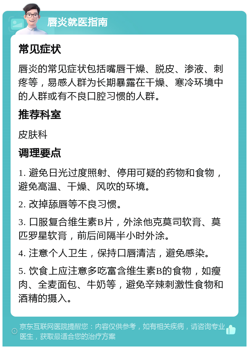 唇炎就医指南 常见症状 唇炎的常见症状包括嘴唇干燥、脱皮、渗液、刺疼等，易感人群为长期暴露在干燥、寒冷环境中的人群或有不良口腔习惯的人群。 推荐科室 皮肤科 调理要点 1. 避免日光过度照射、停用可疑的药物和食物，避免高温、干燥、风吹的环境。 2. 改掉舔唇等不良习惯。 3. 口服复合维生素B片，外涂他克莫司软膏、莫匹罗星软膏，前后间隔半小时外涂。 4. 注意个人卫生，保持口唇清洁，避免感染。 5. 饮食上应注意多吃富含维生素B的食物，如瘦肉、全麦面包、牛奶等，避免辛辣刺激性食物和酒精的摄入。