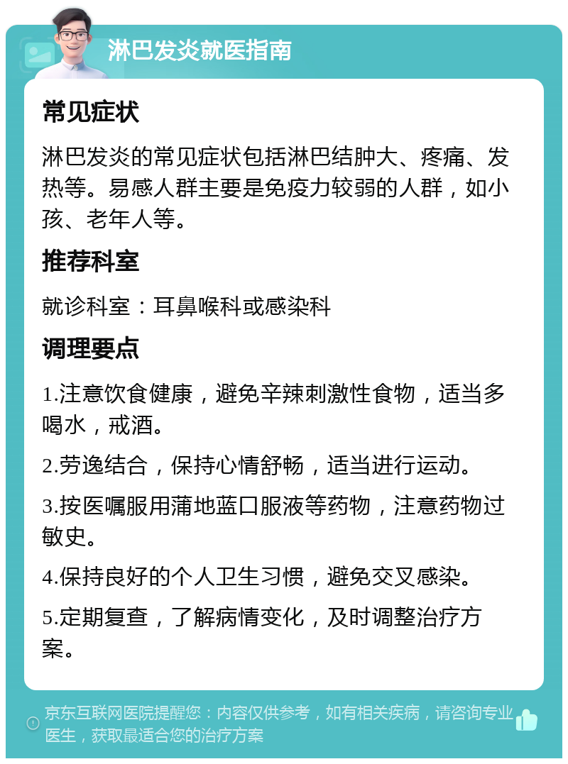 淋巴发炎就医指南 常见症状 淋巴发炎的常见症状包括淋巴结肿大、疼痛、发热等。易感人群主要是免疫力较弱的人群，如小孩、老年人等。 推荐科室 就诊科室：耳鼻喉科或感染科 调理要点 1.注意饮食健康，避免辛辣刺激性食物，适当多喝水，戒酒。 2.劳逸结合，保持心情舒畅，适当进行运动。 3.按医嘱服用蒲地蓝口服液等药物，注意药物过敏史。 4.保持良好的个人卫生习惯，避免交叉感染。 5.定期复查，了解病情变化，及时调整治疗方案。