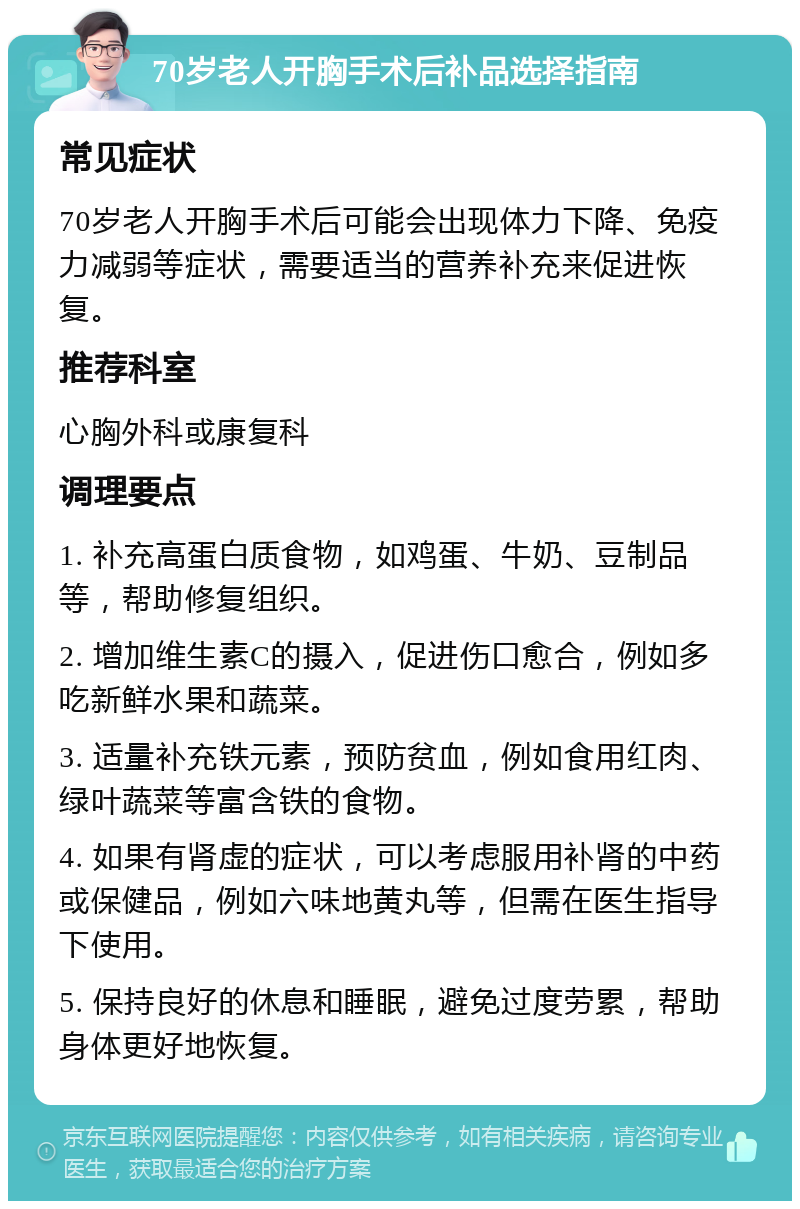 70岁老人开胸手术后补品选择指南 常见症状 70岁老人开胸手术后可能会出现体力下降、免疫力减弱等症状，需要适当的营养补充来促进恢复。 推荐科室 心胸外科或康复科 调理要点 1. 补充高蛋白质食物，如鸡蛋、牛奶、豆制品等，帮助修复组织。 2. 增加维生素C的摄入，促进伤口愈合，例如多吃新鲜水果和蔬菜。 3. 适量补充铁元素，预防贫血，例如食用红肉、绿叶蔬菜等富含铁的食物。 4. 如果有肾虚的症状，可以考虑服用补肾的中药或保健品，例如六味地黄丸等，但需在医生指导下使用。 5. 保持良好的休息和睡眠，避免过度劳累，帮助身体更好地恢复。