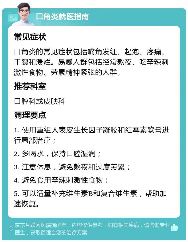 口角炎就医指南 常见症状 口角炎的常见症状包括嘴角发红、起泡、疼痛、干裂和溃烂。易感人群包括经常熬夜、吃辛辣刺激性食物、劳累精神紧张的人群。 推荐科室 口腔科或皮肤科 调理要点 1. 使用重组人表皮生长因子凝胶和红霉素软膏进行局部治疗； 2. 多喝水，保持口腔湿润； 3. 注意休息，避免熬夜和过度劳累； 4. 避免食用辛辣刺激性食物； 5. 可以适量补充维生素B和复合维生素，帮助加速恢复。