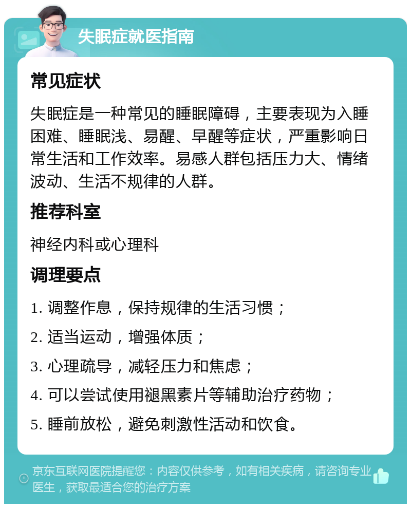 失眠症就医指南 常见症状 失眠症是一种常见的睡眠障碍，主要表现为入睡困难、睡眠浅、易醒、早醒等症状，严重影响日常生活和工作效率。易感人群包括压力大、情绪波动、生活不规律的人群。 推荐科室 神经内科或心理科 调理要点 1. 调整作息，保持规律的生活习惯； 2. 适当运动，增强体质； 3. 心理疏导，减轻压力和焦虑； 4. 可以尝试使用褪黑素片等辅助治疗药物； 5. 睡前放松，避免刺激性活动和饮食。