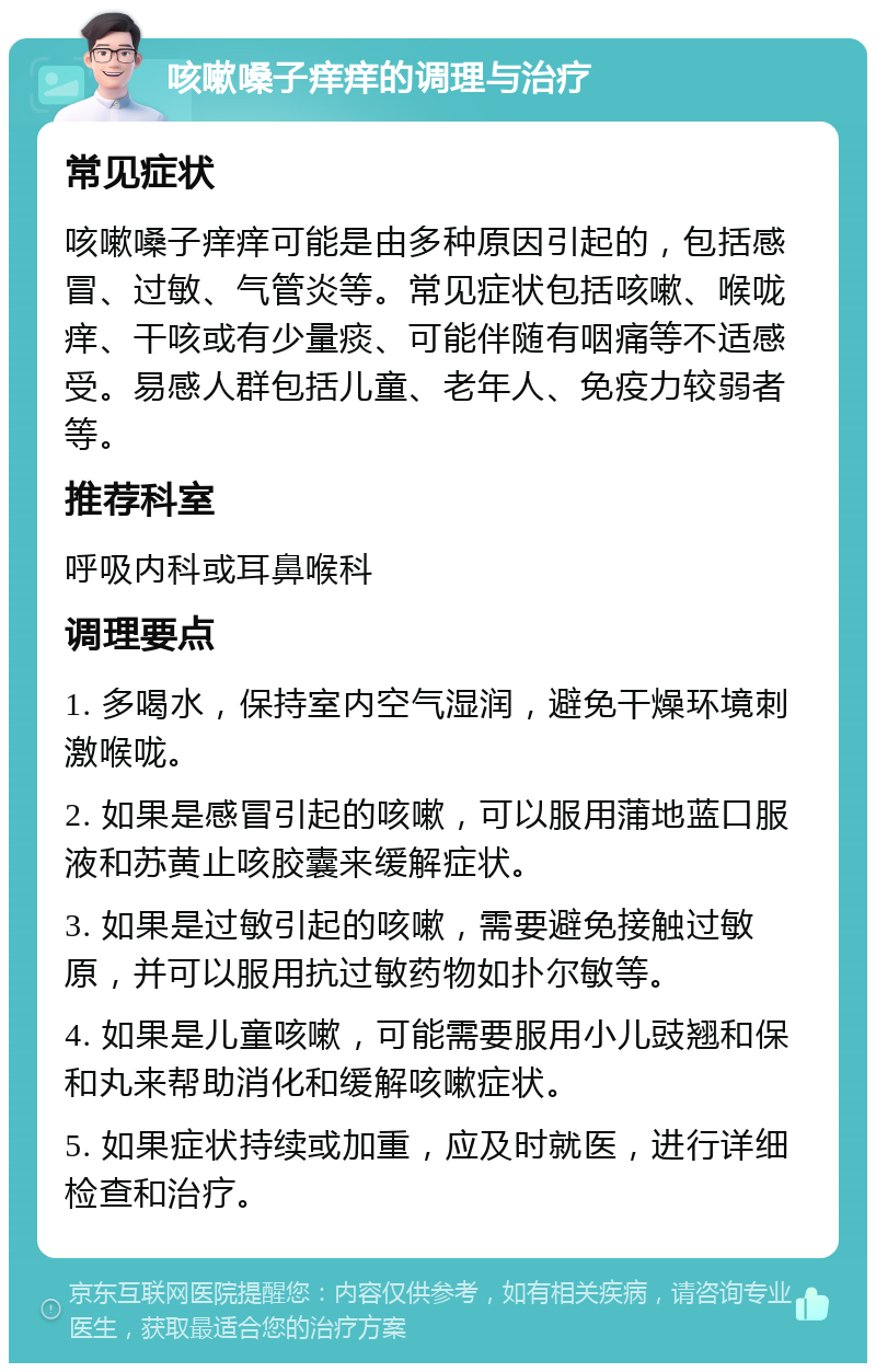 咳嗽嗓子痒痒的调理与治疗 常见症状 咳嗽嗓子痒痒可能是由多种原因引起的，包括感冒、过敏、气管炎等。常见症状包括咳嗽、喉咙痒、干咳或有少量痰、可能伴随有咽痛等不适感受。易感人群包括儿童、老年人、免疫力较弱者等。 推荐科室 呼吸内科或耳鼻喉科 调理要点 1. 多喝水，保持室内空气湿润，避免干燥环境刺激喉咙。 2. 如果是感冒引起的咳嗽，可以服用蒲地蓝口服液和苏黄止咳胶囊来缓解症状。 3. 如果是过敏引起的咳嗽，需要避免接触过敏原，并可以服用抗过敏药物如扑尔敏等。 4. 如果是儿童咳嗽，可能需要服用小儿豉翘和保和丸来帮助消化和缓解咳嗽症状。 5. 如果症状持续或加重，应及时就医，进行详细检查和治疗。