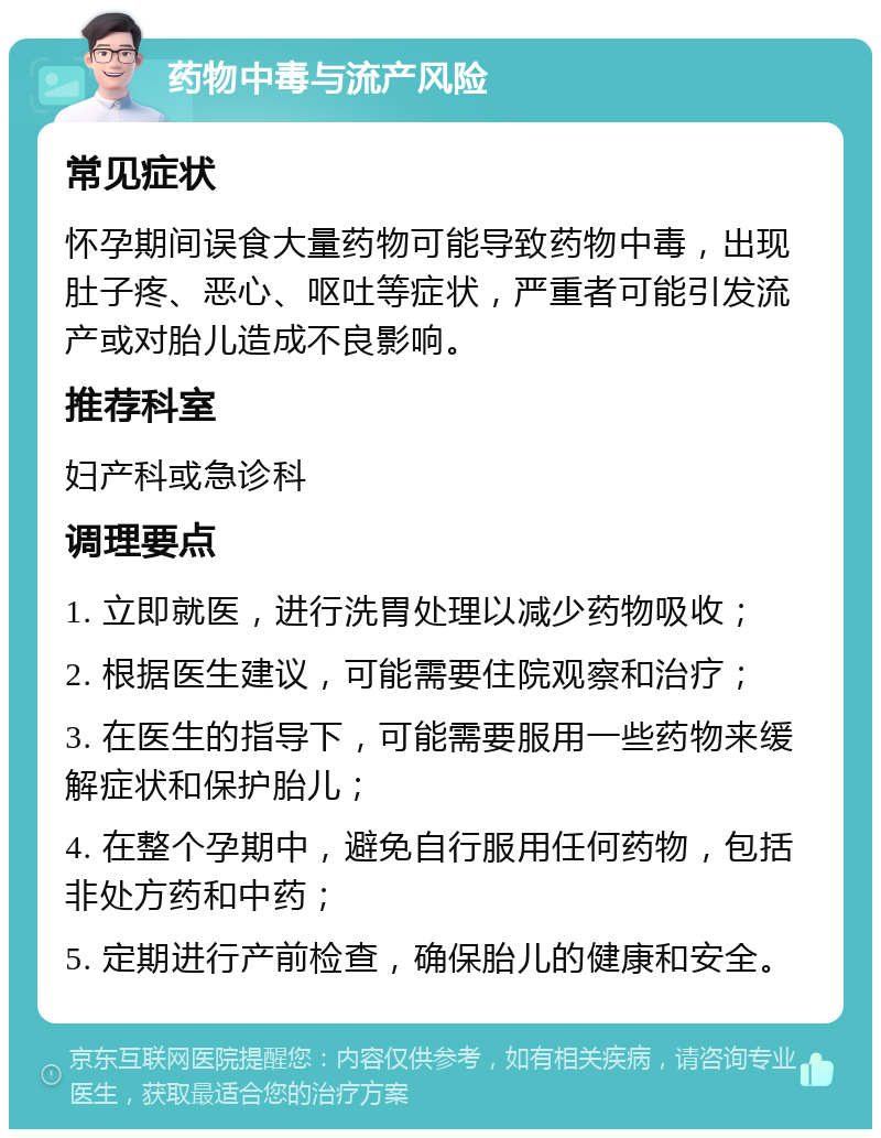 药物中毒与流产风险 常见症状 怀孕期间误食大量药物可能导致药物中毒，出现肚子疼、恶心、呕吐等症状，严重者可能引发流产或对胎儿造成不良影响。 推荐科室 妇产科或急诊科 调理要点 1. 立即就医，进行洗胃处理以减少药物吸收； 2. 根据医生建议，可能需要住院观察和治疗； 3. 在医生的指导下，可能需要服用一些药物来缓解症状和保护胎儿； 4. 在整个孕期中，避免自行服用任何药物，包括非处方药和中药； 5. 定期进行产前检查，确保胎儿的健康和安全。