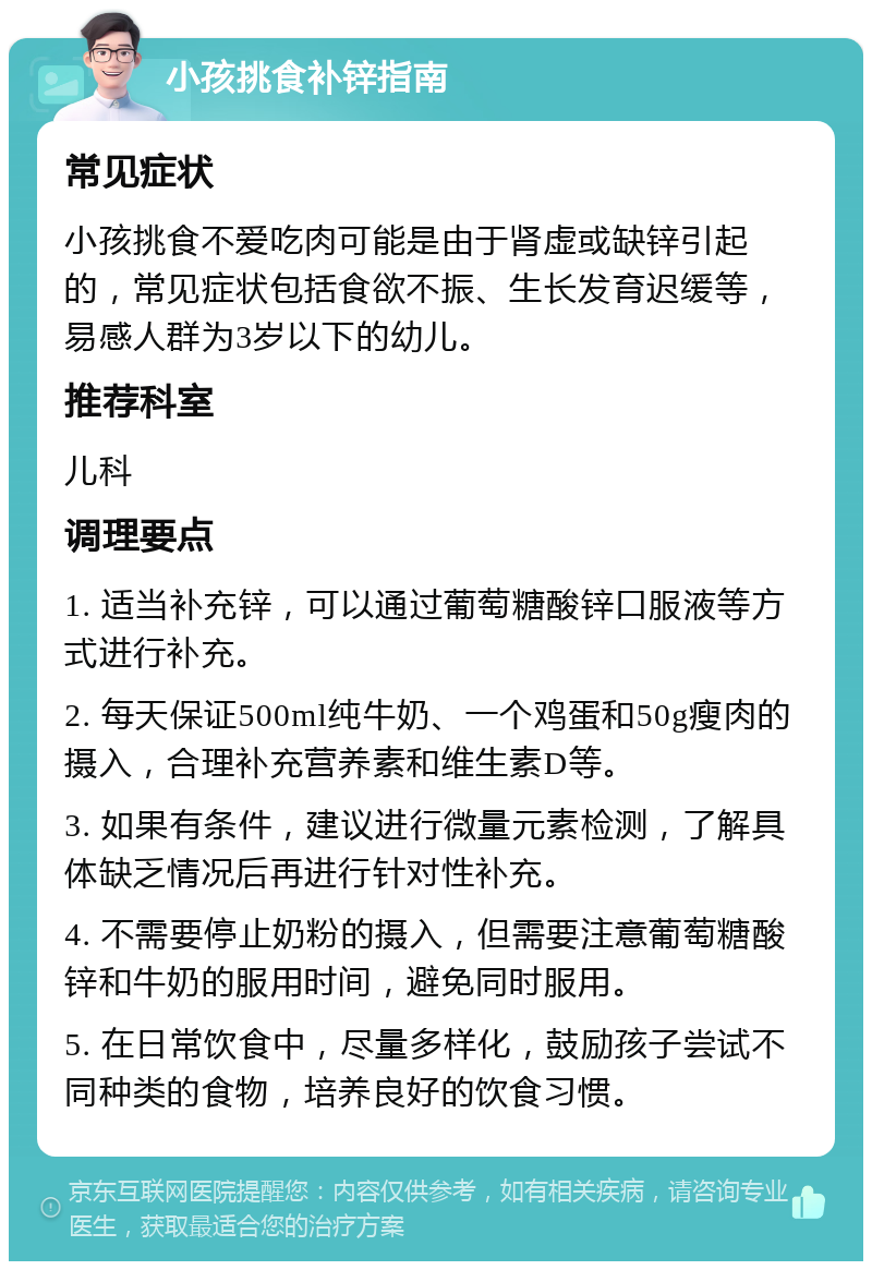 小孩挑食补锌指南 常见症状 小孩挑食不爱吃肉可能是由于肾虚或缺锌引起的，常见症状包括食欲不振、生长发育迟缓等，易感人群为3岁以下的幼儿。 推荐科室 儿科 调理要点 1. 适当补充锌，可以通过葡萄糖酸锌口服液等方式进行补充。 2. 每天保证500ml纯牛奶、一个鸡蛋和50g瘦肉的摄入，合理补充营养素和维生素D等。 3. 如果有条件，建议进行微量元素检测，了解具体缺乏情况后再进行针对性补充。 4. 不需要停止奶粉的摄入，但需要注意葡萄糖酸锌和牛奶的服用时间，避免同时服用。 5. 在日常饮食中，尽量多样化，鼓励孩子尝试不同种类的食物，培养良好的饮食习惯。