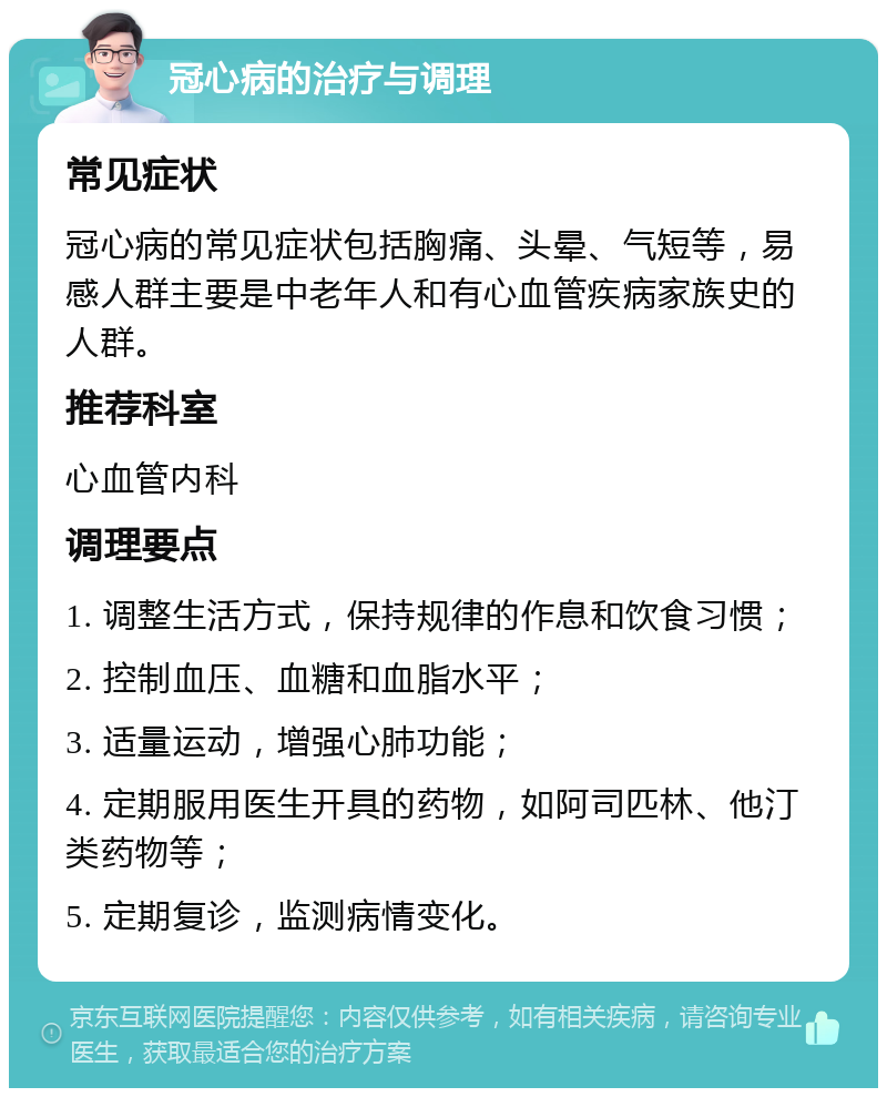 冠心病的治疗与调理 常见症状 冠心病的常见症状包括胸痛、头晕、气短等，易感人群主要是中老年人和有心血管疾病家族史的人群。 推荐科室 心血管内科 调理要点 1. 调整生活方式，保持规律的作息和饮食习惯； 2. 控制血压、血糖和血脂水平； 3. 适量运动，增强心肺功能； 4. 定期服用医生开具的药物，如阿司匹林、他汀类药物等； 5. 定期复诊，监测病情变化。