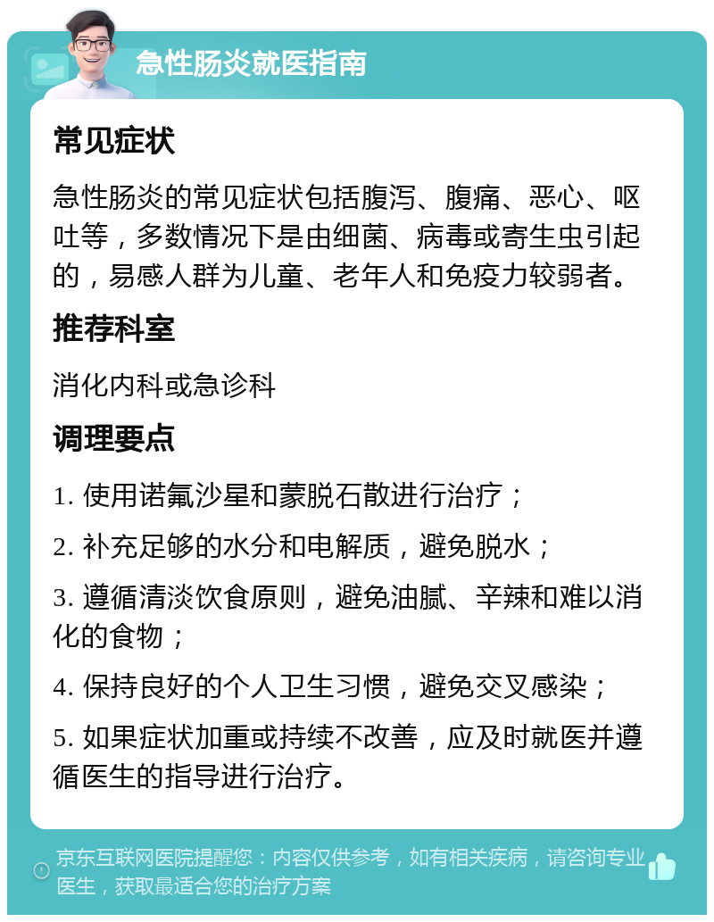 急性肠炎就医指南 常见症状 急性肠炎的常见症状包括腹泻、腹痛、恶心、呕吐等，多数情况下是由细菌、病毒或寄生虫引起的，易感人群为儿童、老年人和免疫力较弱者。 推荐科室 消化内科或急诊科 调理要点 1. 使用诺氟沙星和蒙脱石散进行治疗； 2. 补充足够的水分和电解质，避免脱水； 3. 遵循清淡饮食原则，避免油腻、辛辣和难以消化的食物； 4. 保持良好的个人卫生习惯，避免交叉感染； 5. 如果症状加重或持续不改善，应及时就医并遵循医生的指导进行治疗。