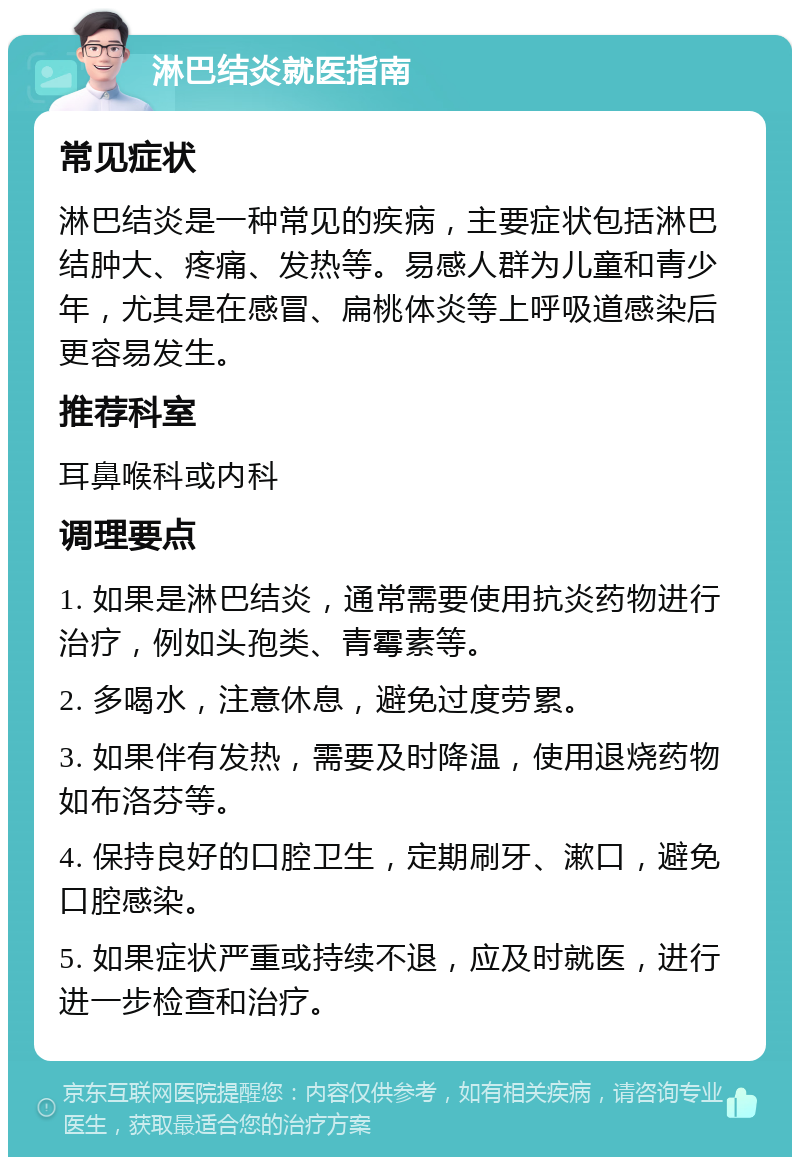 淋巴结炎就医指南 常见症状 淋巴结炎是一种常见的疾病，主要症状包括淋巴结肿大、疼痛、发热等。易感人群为儿童和青少年，尤其是在感冒、扁桃体炎等上呼吸道感染后更容易发生。 推荐科室 耳鼻喉科或内科 调理要点 1. 如果是淋巴结炎，通常需要使用抗炎药物进行治疗，例如头孢类、青霉素等。 2. 多喝水，注意休息，避免过度劳累。 3. 如果伴有发热，需要及时降温，使用退烧药物如布洛芬等。 4. 保持良好的口腔卫生，定期刷牙、漱口，避免口腔感染。 5. 如果症状严重或持续不退，应及时就医，进行进一步检查和治疗。