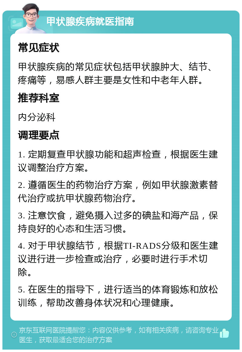 甲状腺疾病就医指南 常见症状 甲状腺疾病的常见症状包括甲状腺肿大、结节、疼痛等，易感人群主要是女性和中老年人群。 推荐科室 内分泌科 调理要点 1. 定期复查甲状腺功能和超声检查，根据医生建议调整治疗方案。 2. 遵循医生的药物治疗方案，例如甲状腺激素替代治疗或抗甲状腺药物治疗。 3. 注意饮食，避免摄入过多的碘盐和海产品，保持良好的心态和生活习惯。 4. 对于甲状腺结节，根据TI-RADS分级和医生建议进行进一步检查或治疗，必要时进行手术切除。 5. 在医生的指导下，进行适当的体育锻炼和放松训练，帮助改善身体状况和心理健康。