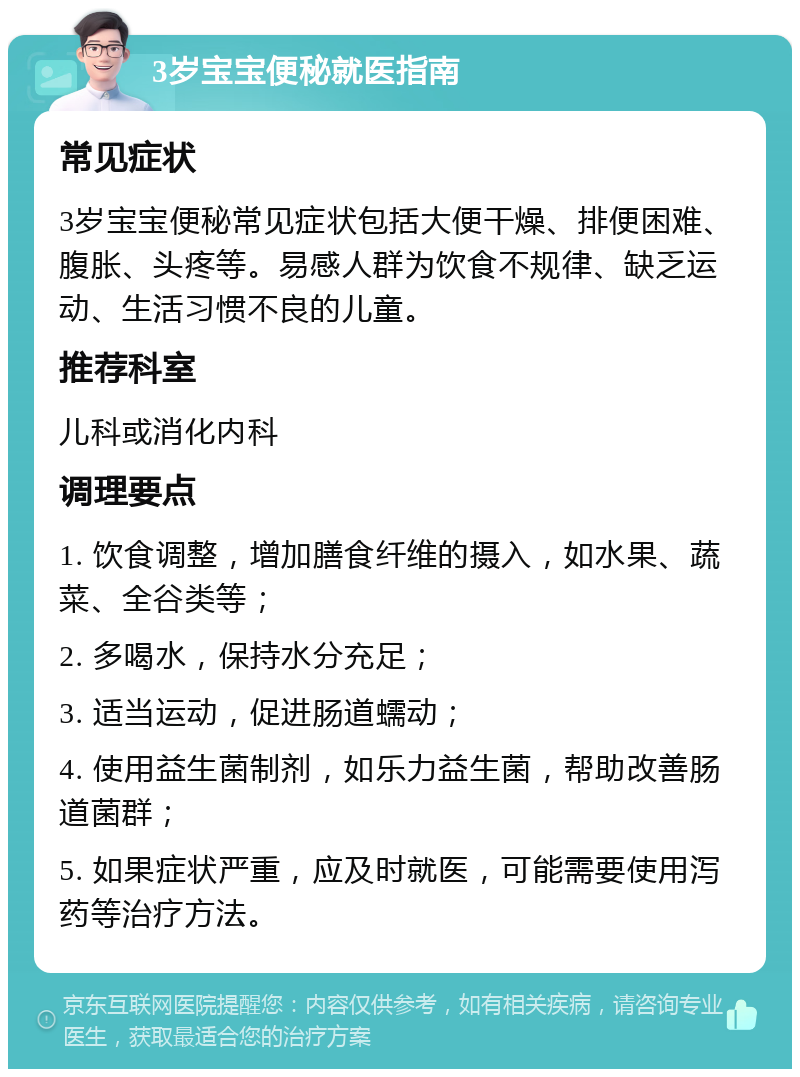 3岁宝宝便秘就医指南 常见症状 3岁宝宝便秘常见症状包括大便干燥、排便困难、腹胀、头疼等。易感人群为饮食不规律、缺乏运动、生活习惯不良的儿童。 推荐科室 儿科或消化内科 调理要点 1. 饮食调整，增加膳食纤维的摄入，如水果、蔬菜、全谷类等； 2. 多喝水，保持水分充足； 3. 适当运动，促进肠道蠕动； 4. 使用益生菌制剂，如乐力益生菌，帮助改善肠道菌群； 5. 如果症状严重，应及时就医，可能需要使用泻药等治疗方法。