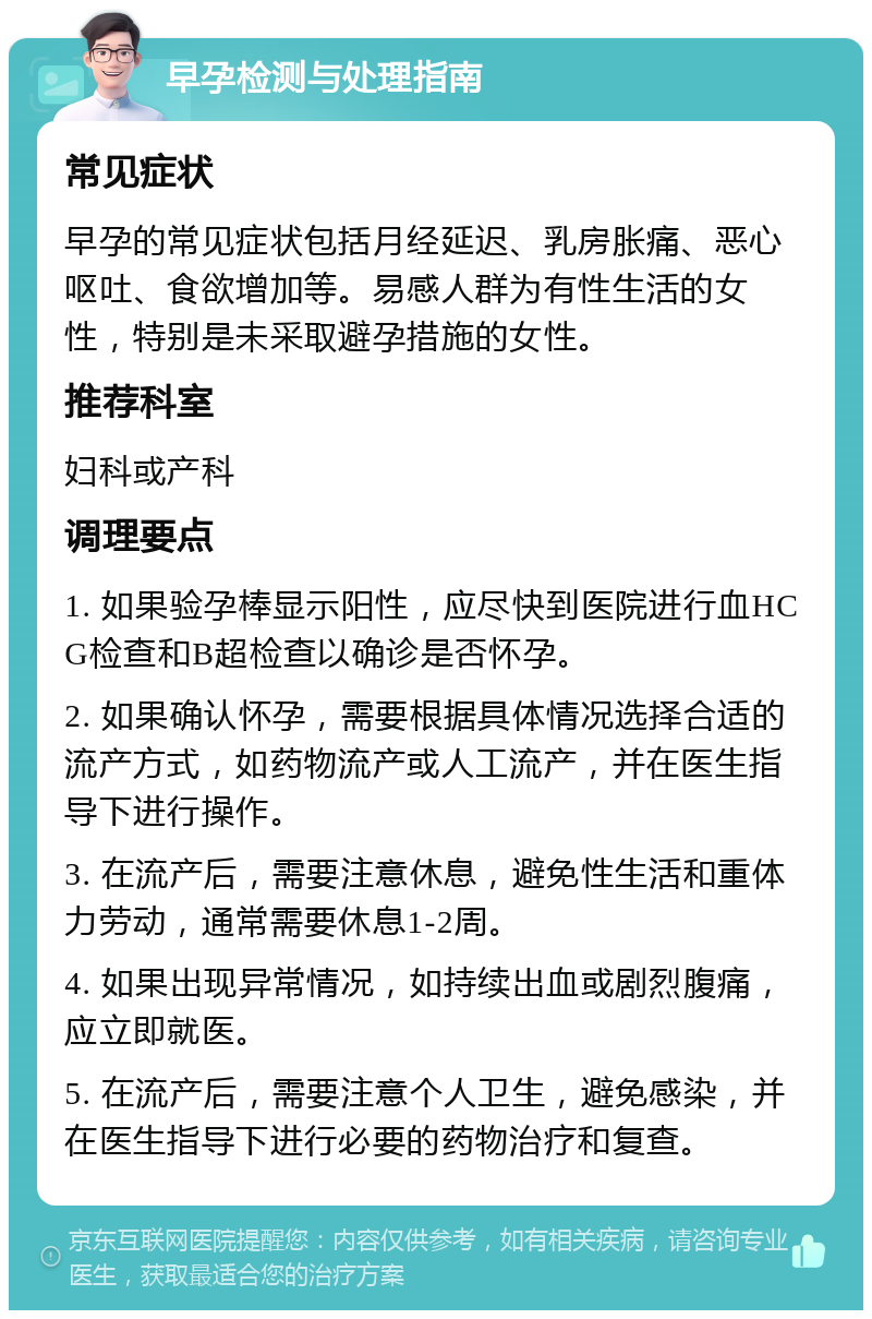 早孕检测与处理指南 常见症状 早孕的常见症状包括月经延迟、乳房胀痛、恶心呕吐、食欲增加等。易感人群为有性生活的女性，特别是未采取避孕措施的女性。 推荐科室 妇科或产科 调理要点 1. 如果验孕棒显示阳性，应尽快到医院进行血HCG检查和B超检查以确诊是否怀孕。 2. 如果确认怀孕，需要根据具体情况选择合适的流产方式，如药物流产或人工流产，并在医生指导下进行操作。 3. 在流产后，需要注意休息，避免性生活和重体力劳动，通常需要休息1-2周。 4. 如果出现异常情况，如持续出血或剧烈腹痛，应立即就医。 5. 在流产后，需要注意个人卫生，避免感染，并在医生指导下进行必要的药物治疗和复查。