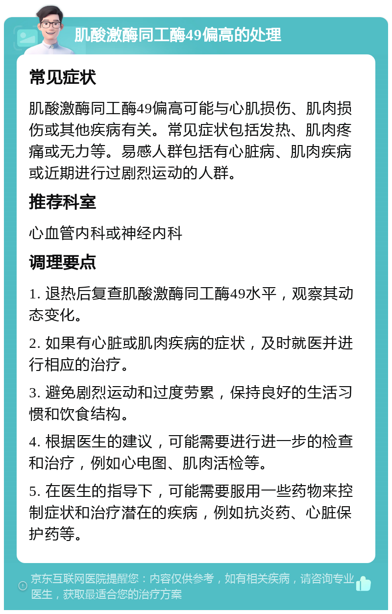 肌酸激酶同工酶49偏高的处理 常见症状 肌酸激酶同工酶49偏高可能与心肌损伤、肌肉损伤或其他疾病有关。常见症状包括发热、肌肉疼痛或无力等。易感人群包括有心脏病、肌肉疾病或近期进行过剧烈运动的人群。 推荐科室 心血管内科或神经内科 调理要点 1. 退热后复查肌酸激酶同工酶49水平，观察其动态变化。 2. 如果有心脏或肌肉疾病的症状，及时就医并进行相应的治疗。 3. 避免剧烈运动和过度劳累，保持良好的生活习惯和饮食结构。 4. 根据医生的建议，可能需要进行进一步的检查和治疗，例如心电图、肌肉活检等。 5. 在医生的指导下，可能需要服用一些药物来控制症状和治疗潜在的疾病，例如抗炎药、心脏保护药等。