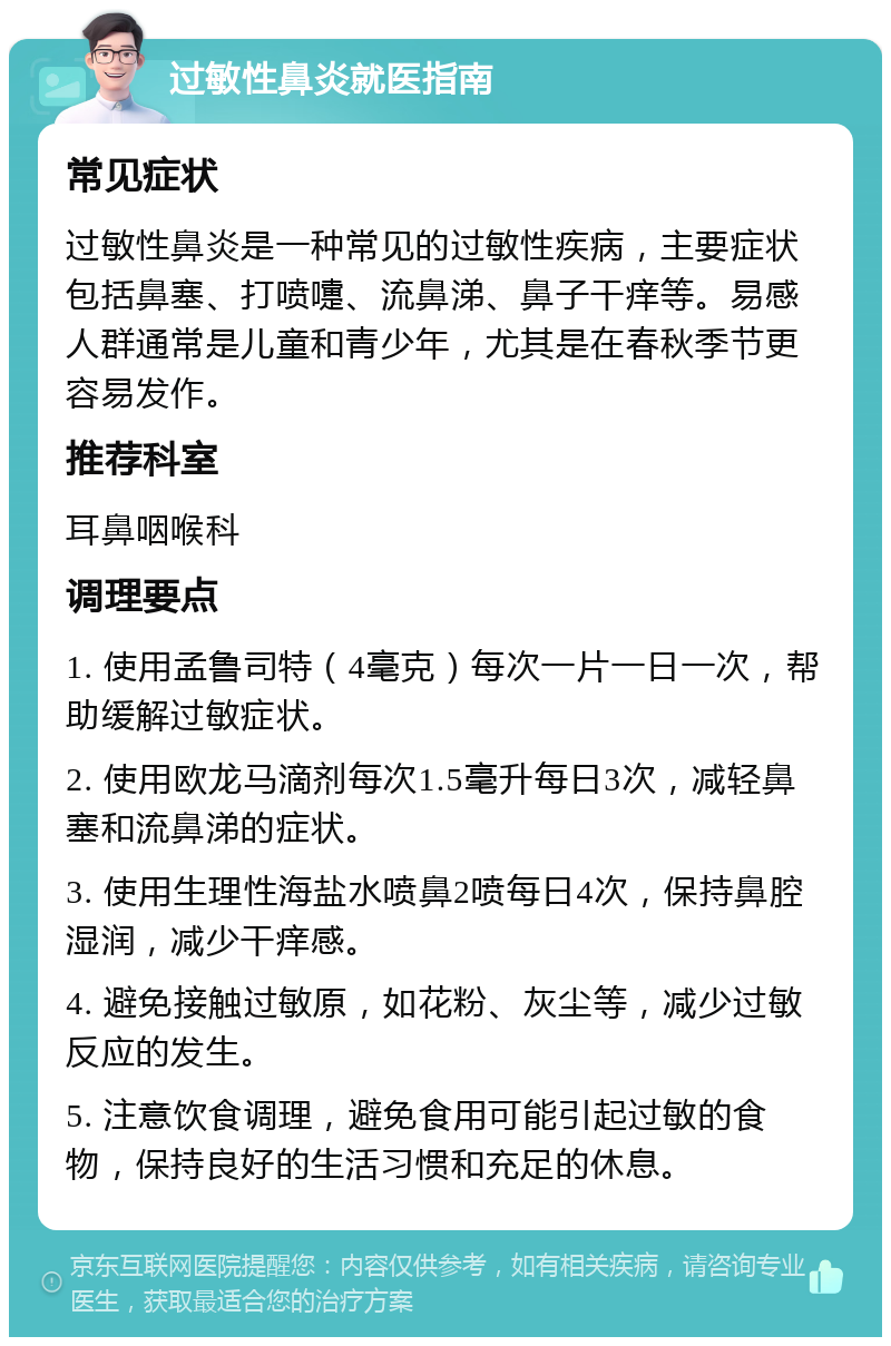 过敏性鼻炎就医指南 常见症状 过敏性鼻炎是一种常见的过敏性疾病，主要症状包括鼻塞、打喷嚏、流鼻涕、鼻子干痒等。易感人群通常是儿童和青少年，尤其是在春秋季节更容易发作。 推荐科室 耳鼻咽喉科 调理要点 1. 使用孟鲁司特（4毫克）每次一片一日一次，帮助缓解过敏症状。 2. 使用欧龙马滴剂每次1.5毫升每日3次，减轻鼻塞和流鼻涕的症状。 3. 使用生理性海盐水喷鼻2喷每日4次，保持鼻腔湿润，减少干痒感。 4. 避免接触过敏原，如花粉、灰尘等，减少过敏反应的发生。 5. 注意饮食调理，避免食用可能引起过敏的食物，保持良好的生活习惯和充足的休息。