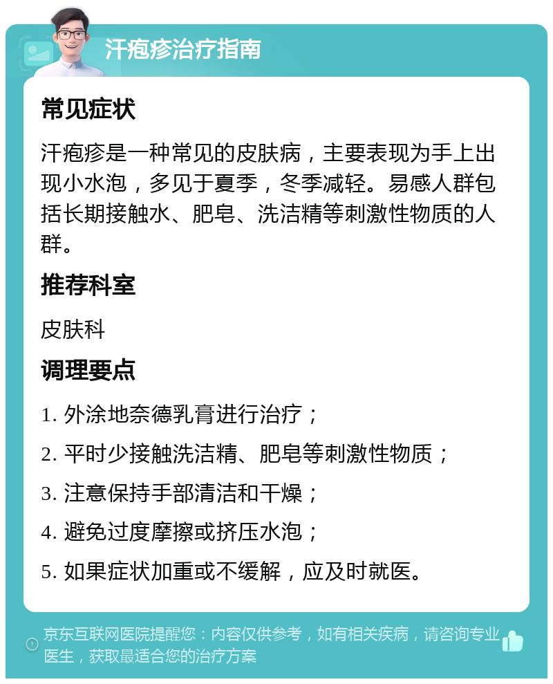 汗疱疹治疗指南 常见症状 汗疱疹是一种常见的皮肤病，主要表现为手上出现小水泡，多见于夏季，冬季减轻。易感人群包括长期接触水、肥皂、洗洁精等刺激性物质的人群。 推荐科室 皮肤科 调理要点 1. 外涂地奈德乳膏进行治疗； 2. 平时少接触洗洁精、肥皂等刺激性物质； 3. 注意保持手部清洁和干燥； 4. 避免过度摩擦或挤压水泡； 5. 如果症状加重或不缓解，应及时就医。