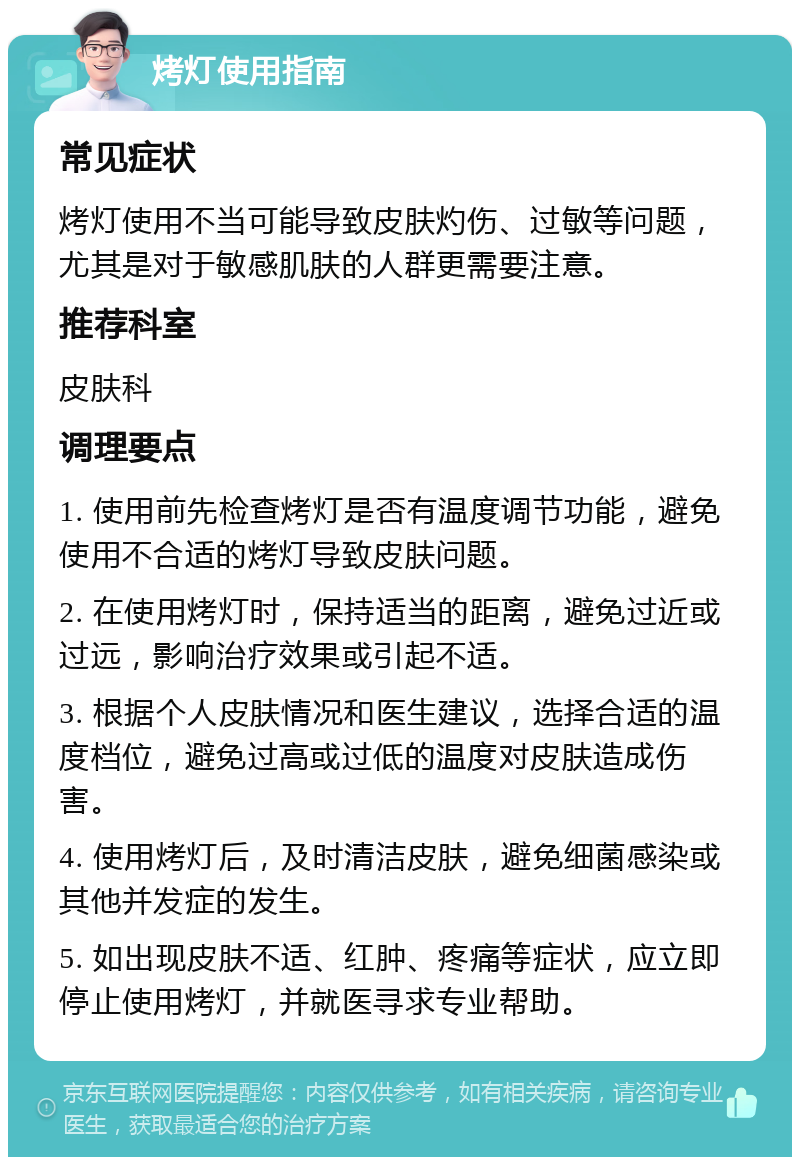 烤灯使用指南 常见症状 烤灯使用不当可能导致皮肤灼伤、过敏等问题，尤其是对于敏感肌肤的人群更需要注意。 推荐科室 皮肤科 调理要点 1. 使用前先检查烤灯是否有温度调节功能，避免使用不合适的烤灯导致皮肤问题。 2. 在使用烤灯时，保持适当的距离，避免过近或过远，影响治疗效果或引起不适。 3. 根据个人皮肤情况和医生建议，选择合适的温度档位，避免过高或过低的温度对皮肤造成伤害。 4. 使用烤灯后，及时清洁皮肤，避免细菌感染或其他并发症的发生。 5. 如出现皮肤不适、红肿、疼痛等症状，应立即停止使用烤灯，并就医寻求专业帮助。