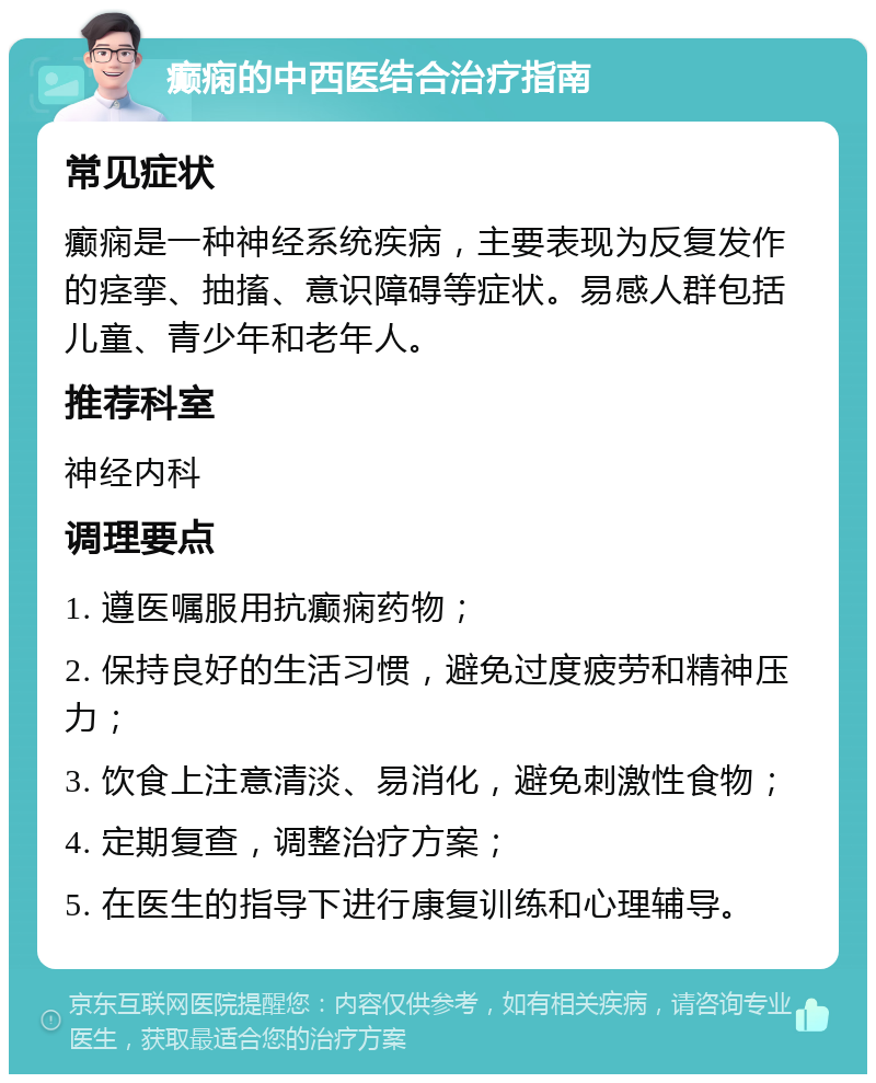 癫痫的中西医结合治疗指南 常见症状 癫痫是一种神经系统疾病，主要表现为反复发作的痉挛、抽搐、意识障碍等症状。易感人群包括儿童、青少年和老年人。 推荐科室 神经内科 调理要点 1. 遵医嘱服用抗癫痫药物； 2. 保持良好的生活习惯，避免过度疲劳和精神压力； 3. 饮食上注意清淡、易消化，避免刺激性食物； 4. 定期复查，调整治疗方案； 5. 在医生的指导下进行康复训练和心理辅导。