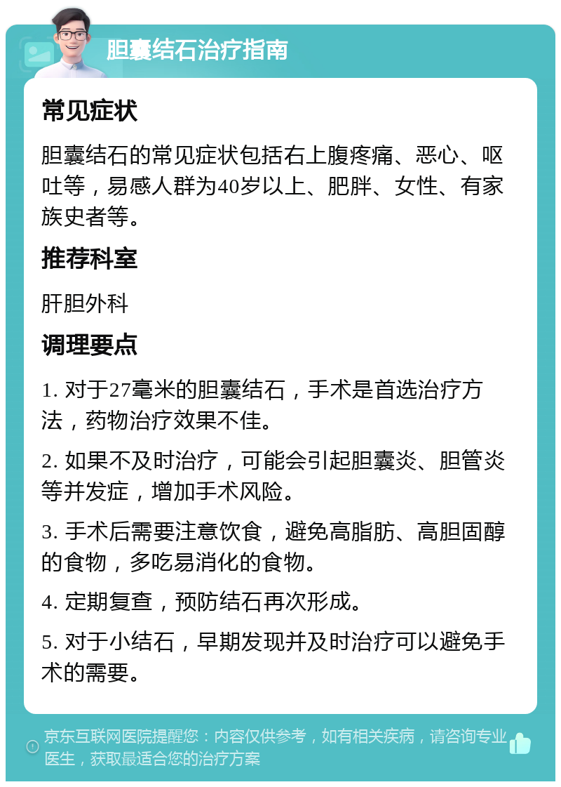 胆囊结石治疗指南 常见症状 胆囊结石的常见症状包括右上腹疼痛、恶心、呕吐等，易感人群为40岁以上、肥胖、女性、有家族史者等。 推荐科室 肝胆外科 调理要点 1. 对于27毫米的胆囊结石，手术是首选治疗方法，药物治疗效果不佳。 2. 如果不及时治疗，可能会引起胆囊炎、胆管炎等并发症，增加手术风险。 3. 手术后需要注意饮食，避免高脂肪、高胆固醇的食物，多吃易消化的食物。 4. 定期复查，预防结石再次形成。 5. 对于小结石，早期发现并及时治疗可以避免手术的需要。