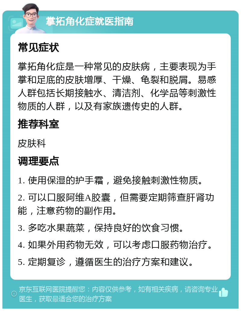 掌拓角化症就医指南 常见症状 掌拓角化症是一种常见的皮肤病，主要表现为手掌和足底的皮肤增厚、干燥、龟裂和脱屑。易感人群包括长期接触水、清洁剂、化学品等刺激性物质的人群，以及有家族遗传史的人群。 推荐科室 皮肤科 调理要点 1. 使用保湿的护手霜，避免接触刺激性物质。 2. 可以口服阿维A胶囊，但需要定期筛查肝肾功能，注意药物的副作用。 3. 多吃水果蔬菜，保持良好的饮食习惯。 4. 如果外用药物无效，可以考虑口服药物治疗。 5. 定期复诊，遵循医生的治疗方案和建议。