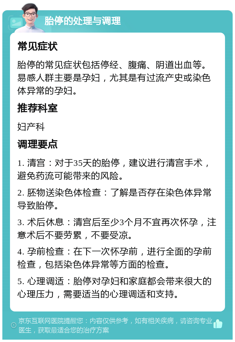 胎停的处理与调理 常见症状 胎停的常见症状包括停经、腹痛、阴道出血等。易感人群主要是孕妇，尤其是有过流产史或染色体异常的孕妇。 推荐科室 妇产科 调理要点 1. 清宫：对于35天的胎停，建议进行清宫手术，避免药流可能带来的风险。 2. 胚物送染色体检查：了解是否存在染色体异常导致胎停。 3. 术后休息：清宫后至少3个月不宜再次怀孕，注意术后不要劳累，不要受凉。 4. 孕前检查：在下一次怀孕前，进行全面的孕前检查，包括染色体异常等方面的检查。 5. 心理调适：胎停对孕妇和家庭都会带来很大的心理压力，需要适当的心理调适和支持。