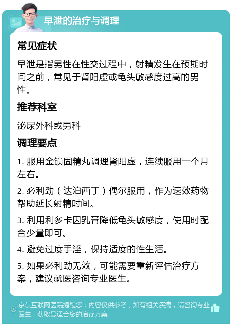 早泄的治疗与调理 常见症状 早泄是指男性在性交过程中，射精发生在预期时间之前，常见于肾阳虚或龟头敏感度过高的男性。 推荐科室 泌尿外科或男科 调理要点 1. 服用金锁固精丸调理肾阳虚，连续服用一个月左右。 2. 必利劲（达泊西丁）偶尔服用，作为速效药物帮助延长射精时间。 3. 利用利多卡因乳膏降低龟头敏感度，使用时配合少量即可。 4. 避免过度手淫，保持适度的性生活。 5. 如果必利劲无效，可能需要重新评估治疗方案，建议就医咨询专业医生。