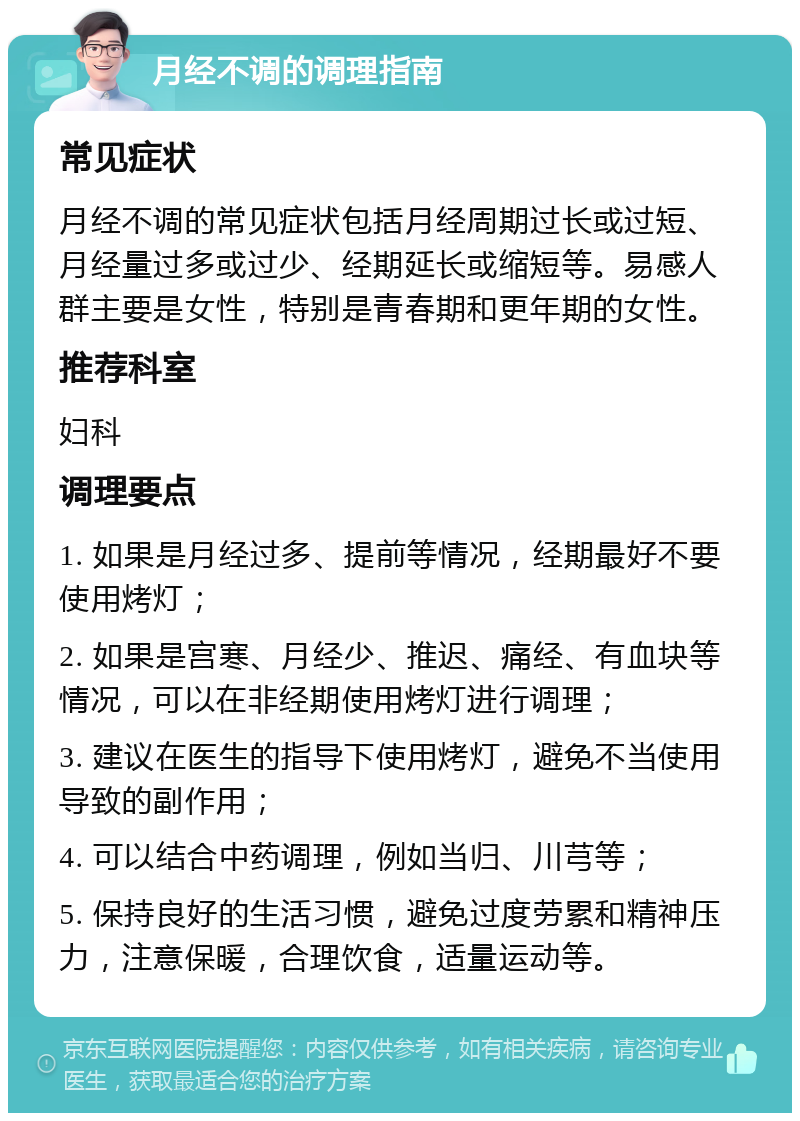 月经不调的调理指南 常见症状 月经不调的常见症状包括月经周期过长或过短、月经量过多或过少、经期延长或缩短等。易感人群主要是女性，特别是青春期和更年期的女性。 推荐科室 妇科 调理要点 1. 如果是月经过多、提前等情况，经期最好不要使用烤灯； 2. 如果是宫寒、月经少、推迟、痛经、有血块等情况，可以在非经期使用烤灯进行调理； 3. 建议在医生的指导下使用烤灯，避免不当使用导致的副作用； 4. 可以结合中药调理，例如当归、川芎等； 5. 保持良好的生活习惯，避免过度劳累和精神压力，注意保暖，合理饮食，适量运动等。