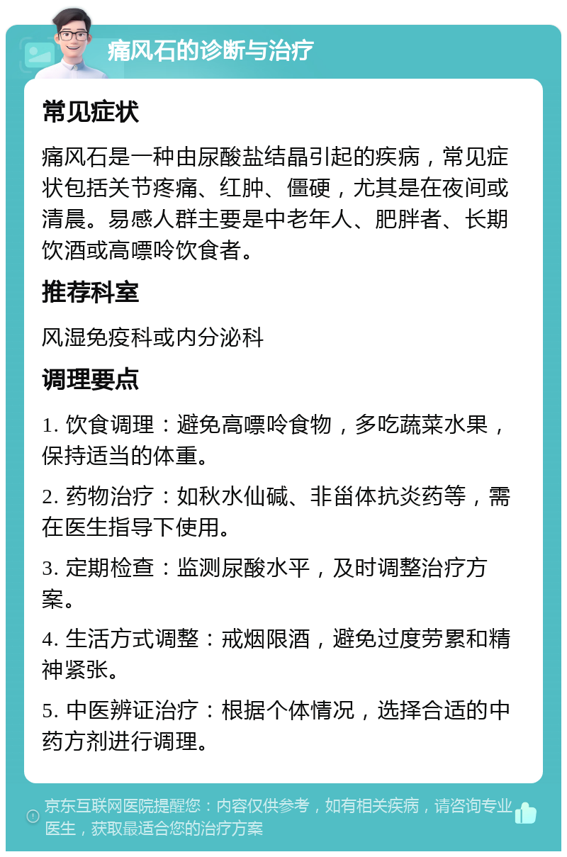 痛风石的诊断与治疗 常见症状 痛风石是一种由尿酸盐结晶引起的疾病，常见症状包括关节疼痛、红肿、僵硬，尤其是在夜间或清晨。易感人群主要是中老年人、肥胖者、长期饮酒或高嘌呤饮食者。 推荐科室 风湿免疫科或内分泌科 调理要点 1. 饮食调理：避免高嘌呤食物，多吃蔬菜水果，保持适当的体重。 2. 药物治疗：如秋水仙碱、非甾体抗炎药等，需在医生指导下使用。 3. 定期检查：监测尿酸水平，及时调整治疗方案。 4. 生活方式调整：戒烟限酒，避免过度劳累和精神紧张。 5. 中医辨证治疗：根据个体情况，选择合适的中药方剂进行调理。