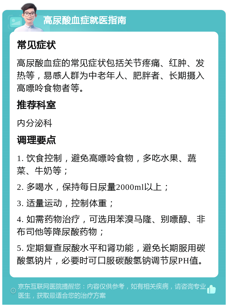 高尿酸血症就医指南 常见症状 高尿酸血症的常见症状包括关节疼痛、红肿、发热等，易感人群为中老年人、肥胖者、长期摄入高嘌呤食物者等。 推荐科室 内分泌科 调理要点 1. 饮食控制，避免高嘌呤食物，多吃水果、蔬菜、牛奶等； 2. 多喝水，保持每日尿量2000ml以上； 3. 适量运动，控制体重； 4. 如需药物治疗，可选用苯溴马隆、别嘌醇、非布司他等降尿酸药物； 5. 定期复查尿酸水平和肾功能，避免长期服用碳酸氢钠片，必要时可口服碳酸氢钠调节尿PH值。