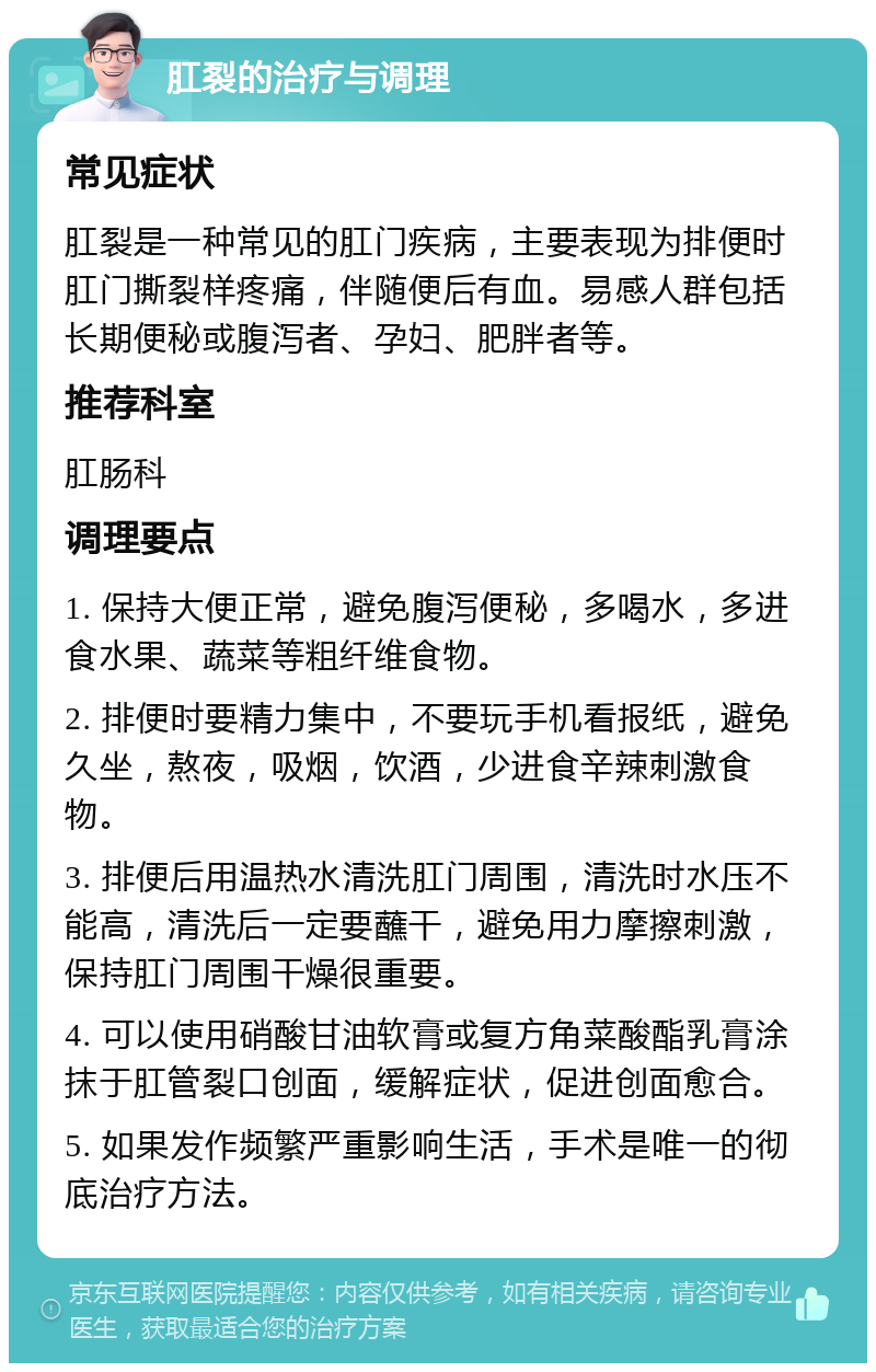 肛裂的治疗与调理 常见症状 肛裂是一种常见的肛门疾病，主要表现为排便时肛门撕裂样疼痛，伴随便后有血。易感人群包括长期便秘或腹泻者、孕妇、肥胖者等。 推荐科室 肛肠科 调理要点 1. 保持大便正常，避免腹泻便秘，多喝水，多进食水果、蔬菜等粗纤维食物。 2. 排便时要精力集中，不要玩手机看报纸，避免久坐，熬夜，吸烟，饮酒，少进食辛辣刺激食物。 3. 排便后用温热水清洗肛门周围，清洗时水压不能高，清洗后一定要蘸干，避免用力摩擦刺激，保持肛门周围干燥很重要。 4. 可以使用硝酸甘油软膏或复方角菜酸酯乳膏涂抹于肛管裂口创面，缓解症状，促进创面愈合。 5. 如果发作频繁严重影响生活，手术是唯一的彻底治疗方法。