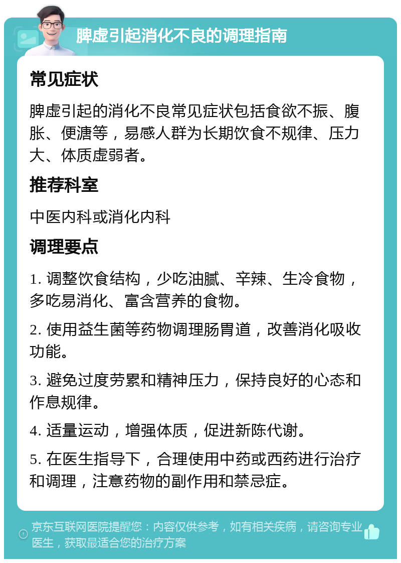 脾虚引起消化不良的调理指南 常见症状 脾虚引起的消化不良常见症状包括食欲不振、腹胀、便溏等，易感人群为长期饮食不规律、压力大、体质虚弱者。 推荐科室 中医内科或消化内科 调理要点 1. 调整饮食结构，少吃油腻、辛辣、生冷食物，多吃易消化、富含营养的食物。 2. 使用益生菌等药物调理肠胃道，改善消化吸收功能。 3. 避免过度劳累和精神压力，保持良好的心态和作息规律。 4. 适量运动，增强体质，促进新陈代谢。 5. 在医生指导下，合理使用中药或西药进行治疗和调理，注意药物的副作用和禁忌症。