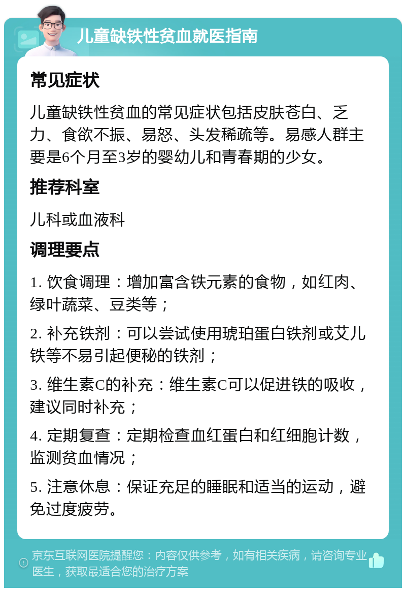 儿童缺铁性贫血就医指南 常见症状 儿童缺铁性贫血的常见症状包括皮肤苍白、乏力、食欲不振、易怒、头发稀疏等。易感人群主要是6个月至3岁的婴幼儿和青春期的少女。 推荐科室 儿科或血液科 调理要点 1. 饮食调理：增加富含铁元素的食物，如红肉、绿叶蔬菜、豆类等； 2. 补充铁剂：可以尝试使用琥珀蛋白铁剂或艾儿铁等不易引起便秘的铁剂； 3. 维生素C的补充：维生素C可以促进铁的吸收，建议同时补充； 4. 定期复查：定期检查血红蛋白和红细胞计数，监测贫血情况； 5. 注意休息：保证充足的睡眠和适当的运动，避免过度疲劳。