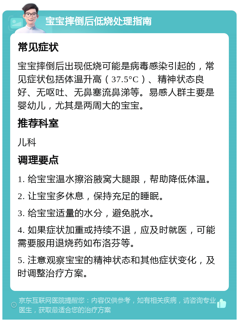 宝宝摔倒后低烧处理指南 常见症状 宝宝摔倒后出现低烧可能是病毒感染引起的，常见症状包括体温升高（37.5°C）、精神状态良好、无呕吐、无鼻塞流鼻涕等。易感人群主要是婴幼儿，尤其是两周大的宝宝。 推荐科室 儿科 调理要点 1. 给宝宝温水擦浴腋窝大腿跟，帮助降低体温。 2. 让宝宝多休息，保持充足的睡眠。 3. 给宝宝适量的水分，避免脱水。 4. 如果症状加重或持续不退，应及时就医，可能需要服用退烧药如布洛芬等。 5. 注意观察宝宝的精神状态和其他症状变化，及时调整治疗方案。