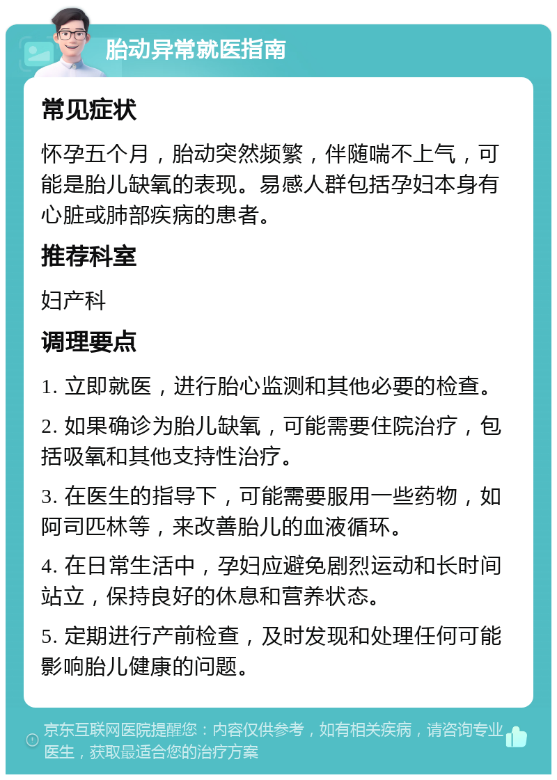 胎动异常就医指南 常见症状 怀孕五个月，胎动突然频繁，伴随喘不上气，可能是胎儿缺氧的表现。易感人群包括孕妇本身有心脏或肺部疾病的患者。 推荐科室 妇产科 调理要点 1. 立即就医，进行胎心监测和其他必要的检查。 2. 如果确诊为胎儿缺氧，可能需要住院治疗，包括吸氧和其他支持性治疗。 3. 在医生的指导下，可能需要服用一些药物，如阿司匹林等，来改善胎儿的血液循环。 4. 在日常生活中，孕妇应避免剧烈运动和长时间站立，保持良好的休息和营养状态。 5. 定期进行产前检查，及时发现和处理任何可能影响胎儿健康的问题。