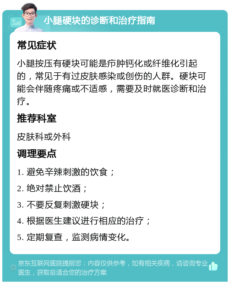 小腿硬块的诊断和治疗指南 常见症状 小腿按压有硬块可能是疖肿钙化或纤维化引起的，常见于有过皮肤感染或创伤的人群。硬块可能会伴随疼痛或不适感，需要及时就医诊断和治疗。 推荐科室 皮肤科或外科 调理要点 1. 避免辛辣刺激的饮食； 2. 绝对禁止饮酒； 3. 不要反复刺激硬块； 4. 根据医生建议进行相应的治疗； 5. 定期复查，监测病情变化。