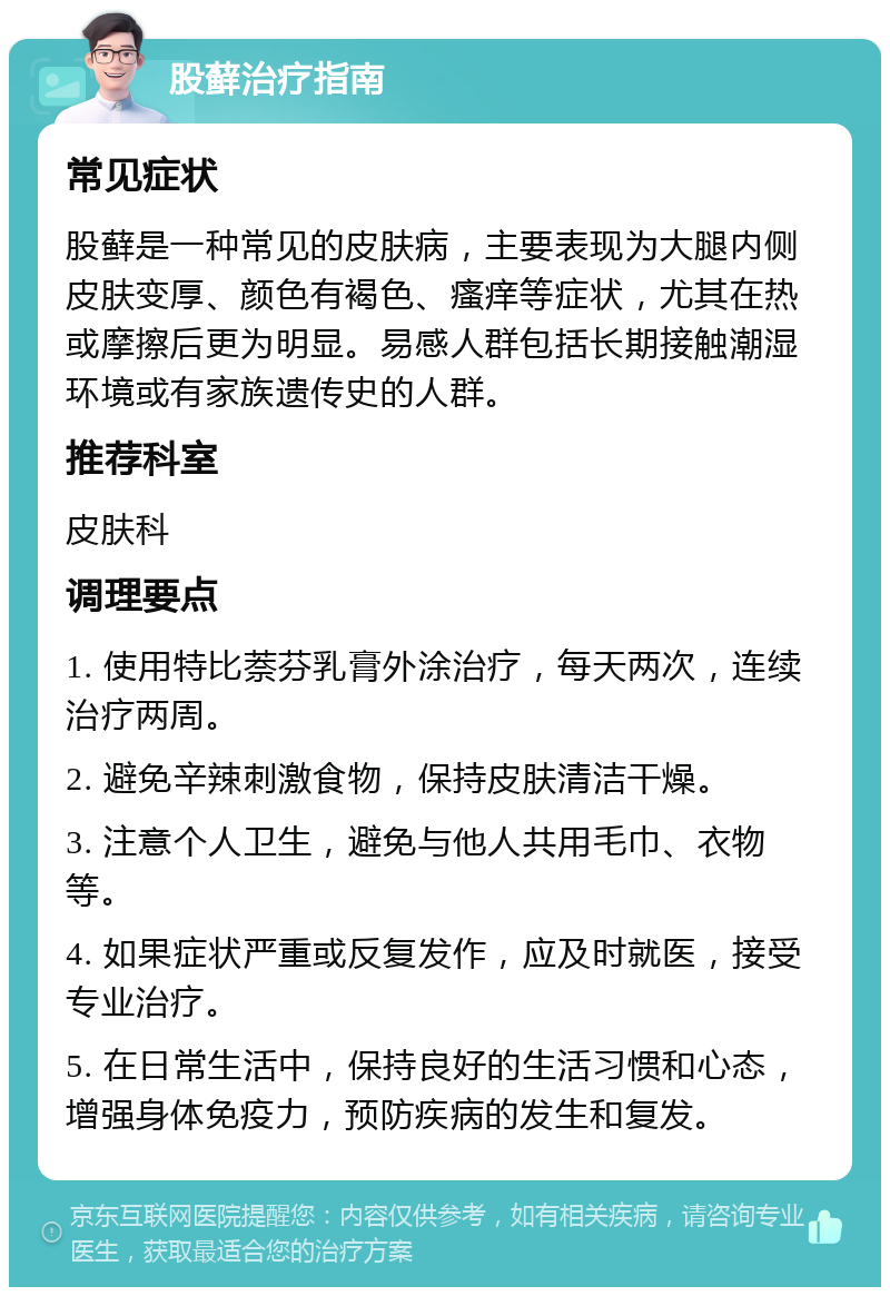 股藓治疗指南 常见症状 股藓是一种常见的皮肤病，主要表现为大腿内侧皮肤变厚、颜色有褐色、瘙痒等症状，尤其在热或摩擦后更为明显。易感人群包括长期接触潮湿环境或有家族遗传史的人群。 推荐科室 皮肤科 调理要点 1. 使用特比萘芬乳膏外涂治疗，每天两次，连续治疗两周。 2. 避免辛辣刺激食物，保持皮肤清洁干燥。 3. 注意个人卫生，避免与他人共用毛巾、衣物等。 4. 如果症状严重或反复发作，应及时就医，接受专业治疗。 5. 在日常生活中，保持良好的生活习惯和心态，增强身体免疫力，预防疾病的发生和复发。