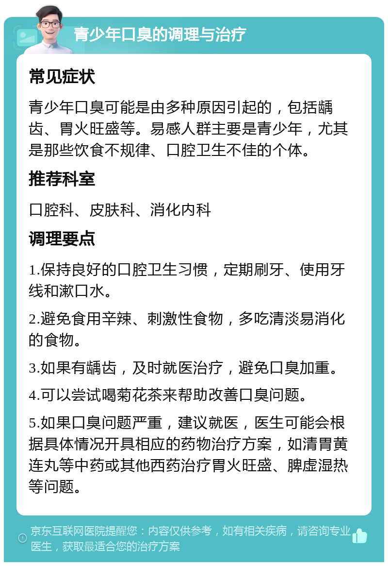 青少年口臭的调理与治疗 常见症状 青少年口臭可能是由多种原因引起的，包括龋齿、胃火旺盛等。易感人群主要是青少年，尤其是那些饮食不规律、口腔卫生不佳的个体。 推荐科室 口腔科、皮肤科、消化内科 调理要点 1.保持良好的口腔卫生习惯，定期刷牙、使用牙线和漱口水。 2.避免食用辛辣、刺激性食物，多吃清淡易消化的食物。 3.如果有龋齿，及时就医治疗，避免口臭加重。 4.可以尝试喝菊花茶来帮助改善口臭问题。 5.如果口臭问题严重，建议就医，医生可能会根据具体情况开具相应的药物治疗方案，如清胃黄连丸等中药或其他西药治疗胃火旺盛、脾虚湿热等问题。